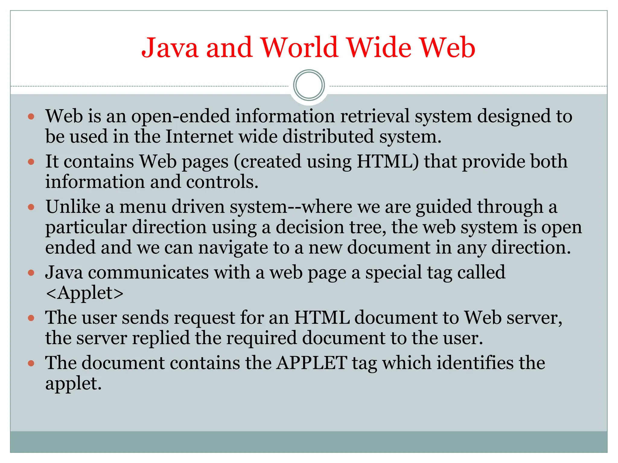Java and World Wide Web
 Web is an open-ended information retrieval system designed to
be used in the Internet wide distributed system.
 It contains Web pages (created using HTML) that provide both
information and controls.
 Unlike a menu driven system--where we are guided through a
particular direction using a decision tree, the web system is open
ended and we can navigate to a new document in any direction.
 Java communicates with a web page a special tag called
<Applet>
 The user sends request for an HTML document to Web server,
the server replied the required document to the user.
 The document contains the APPLET tag which identifies the
applet.
 
