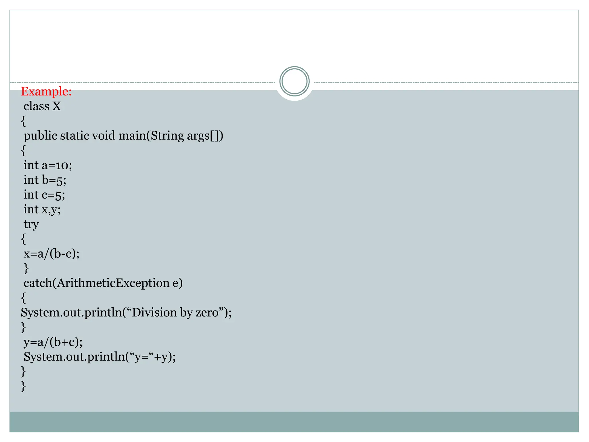 Example:
class X
{
public static void main(String args[])
{
int a=10;
int b=5;
int c=5;
int x,y;
try
{
x=a/(b-c);
}
catch(ArithmeticException e)
{
System.out.println(“Division by zero”);
}
y=a/(b+c);
System.out.println(“y=“+y);
}
}
 