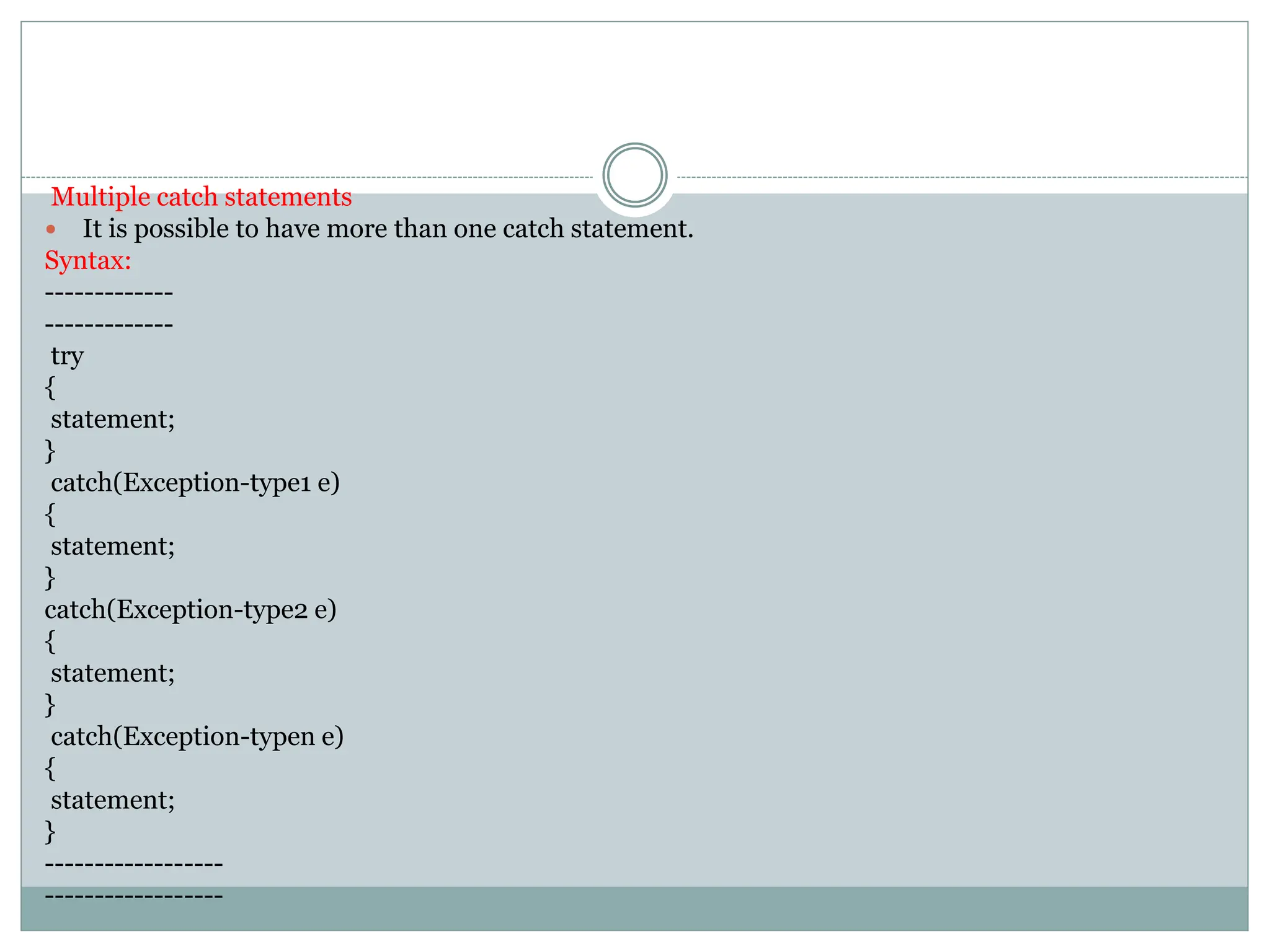 Multiple catch statements
 It is possible to have more than one catch statement.
Syntax:
-------------
-------------
try
{
statement;
}
catch(Exception-type1 e)
{
statement;
}
catch(Exception-type2 e)
{
statement;
}
catch(Exception-typen e)
{
statement;
}
------------------
------------------
 