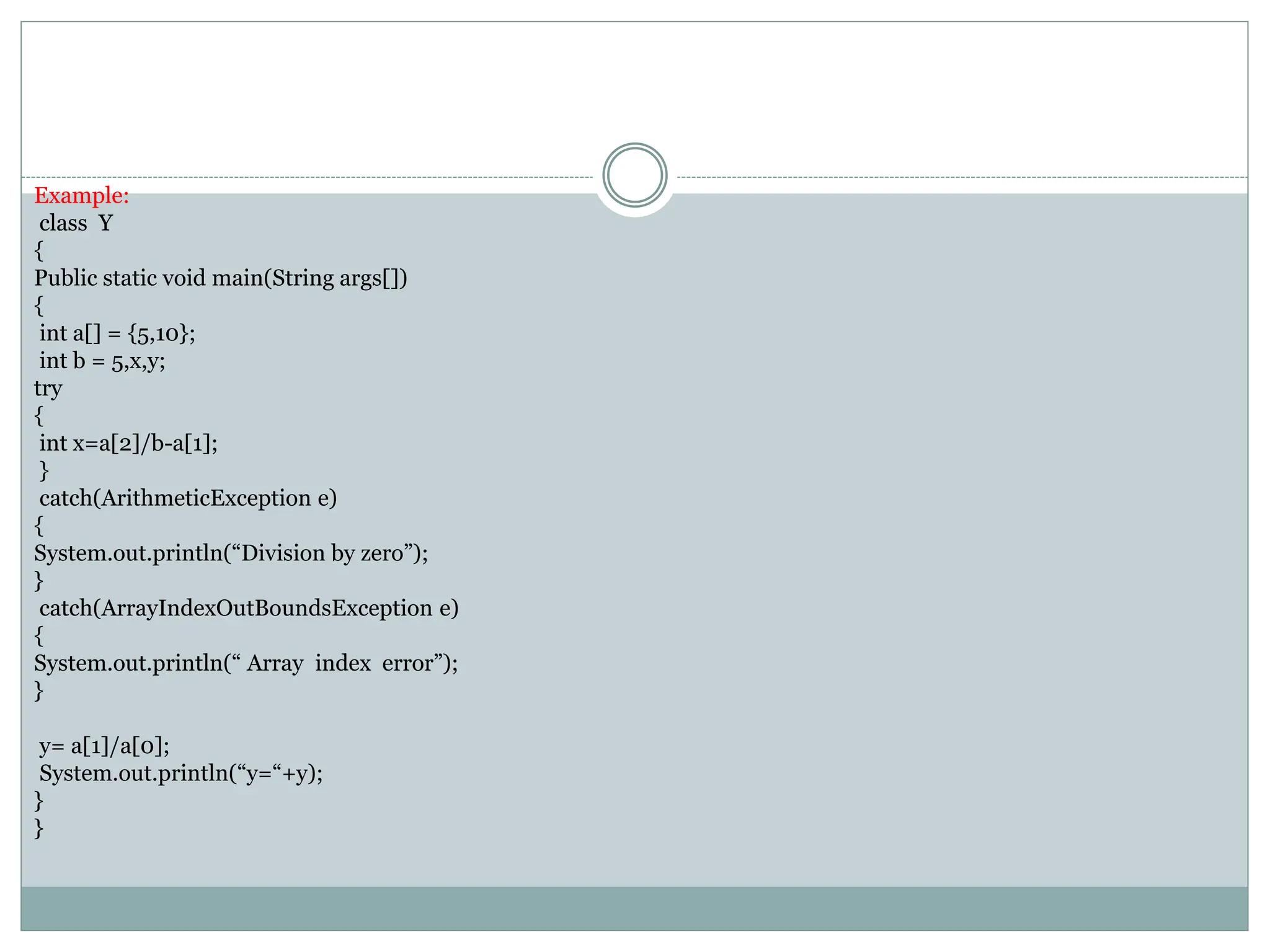 Example:
class Y
{
Public static void main(String args[])
{
int a[] = {5,10};
int b = 5,x,y;
try
{
int x=a[2]/b-a[1];
}
catch(ArithmeticException e)
{
System.out.println(“Division by zero”);
}
catch(ArrayIndexOutBoundsException e)
{
System.out.println(“ Array index error”);
}
y= a[1]/a[0];
System.out.println(“y=“+y);
}
}
 