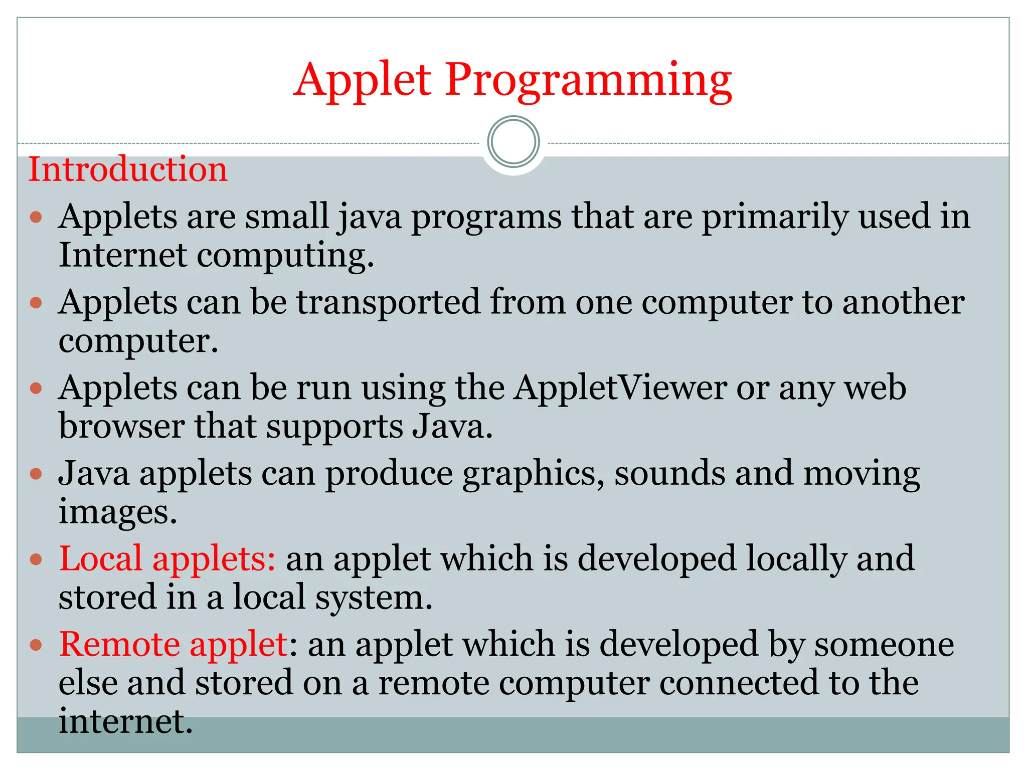Applet Programming
Introduction
 Applets are small java programs that are primarily used in
Internet computing.
 Applets can be transported from one computer to another
computer.
 Applets can be run using the AppletViewer or any web
browser that supports Java.
 Java applets can produce graphics, sounds and moving
images.
 Local applets: an applet which is developed locally and
stored in a local system.
 Remote applet: an applet which is developed by someone
else and stored on a remote computer connected to the
internet.
 