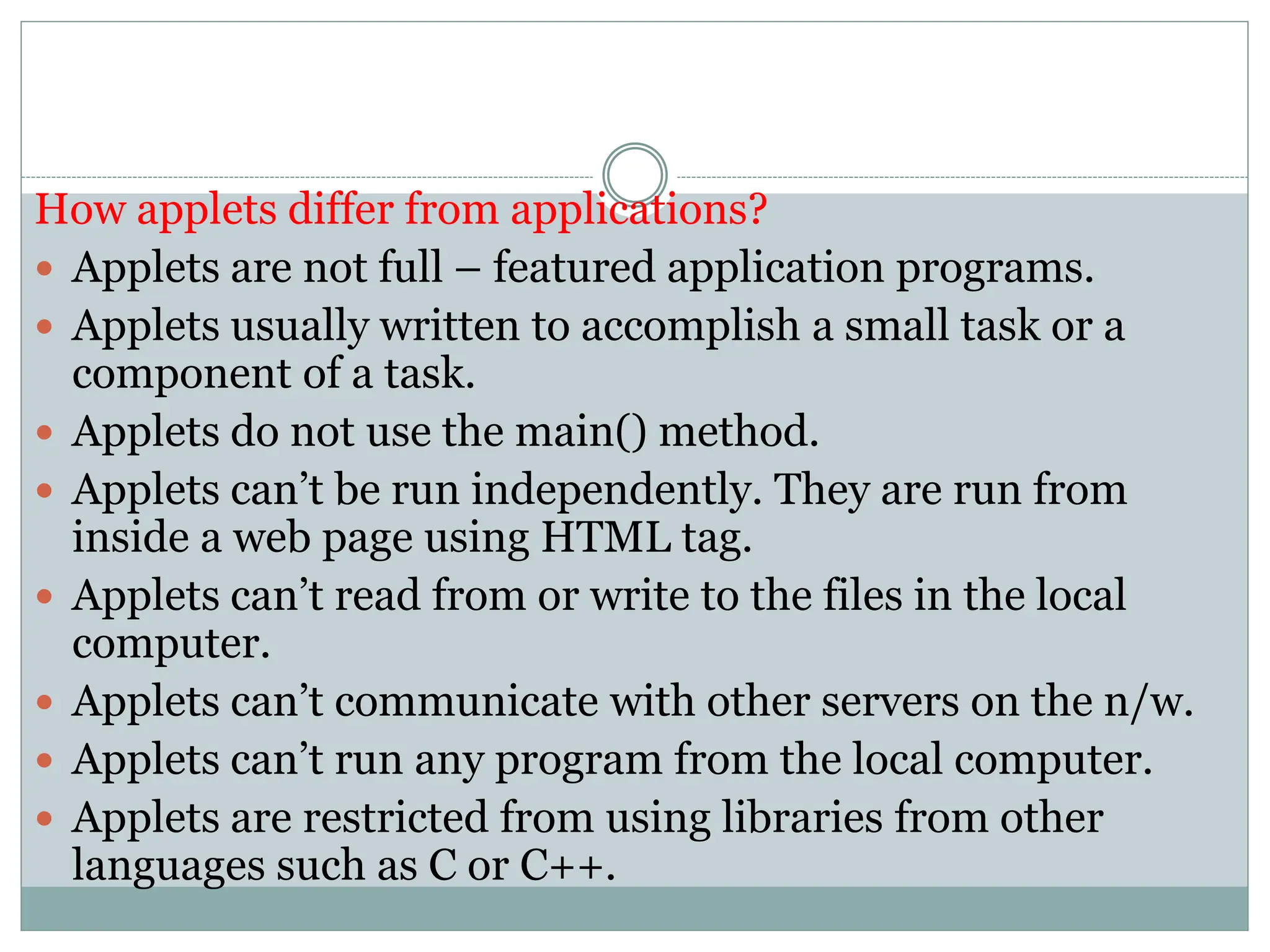 How applets differ from applications?
 Applets are not full – featured application programs.
 Applets usually written to accomplish a small task or a
component of a task.
 Applets do not use the main() method.
 Applets can’t be run independently. They are run from
inside a web page using HTML tag.
 Applets can’t read from or write to the files in the local
computer.
 Applets can’t communicate with other servers on the n/w.
 Applets can’t run any program from the local computer.
 Applets are restricted from using libraries from other
languages such as C or C++.
 