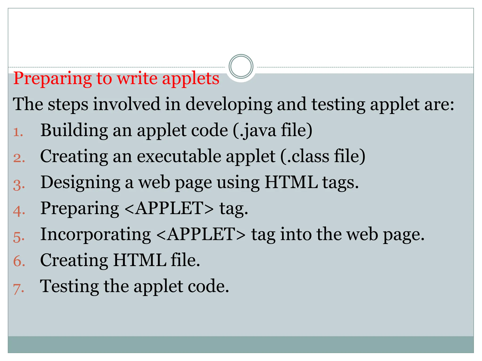 Preparing to write applets
The steps involved in developing and testing applet are:
1. Building an applet code (.java file)
2. Creating an executable applet (.class file)
3. Designing a web page using HTML tags.
4. Preparing <APPLET> tag.
5. Incorporating <APPLET> tag into the web page.
6. Creating HTML file.
7. Testing the applet code.
 
