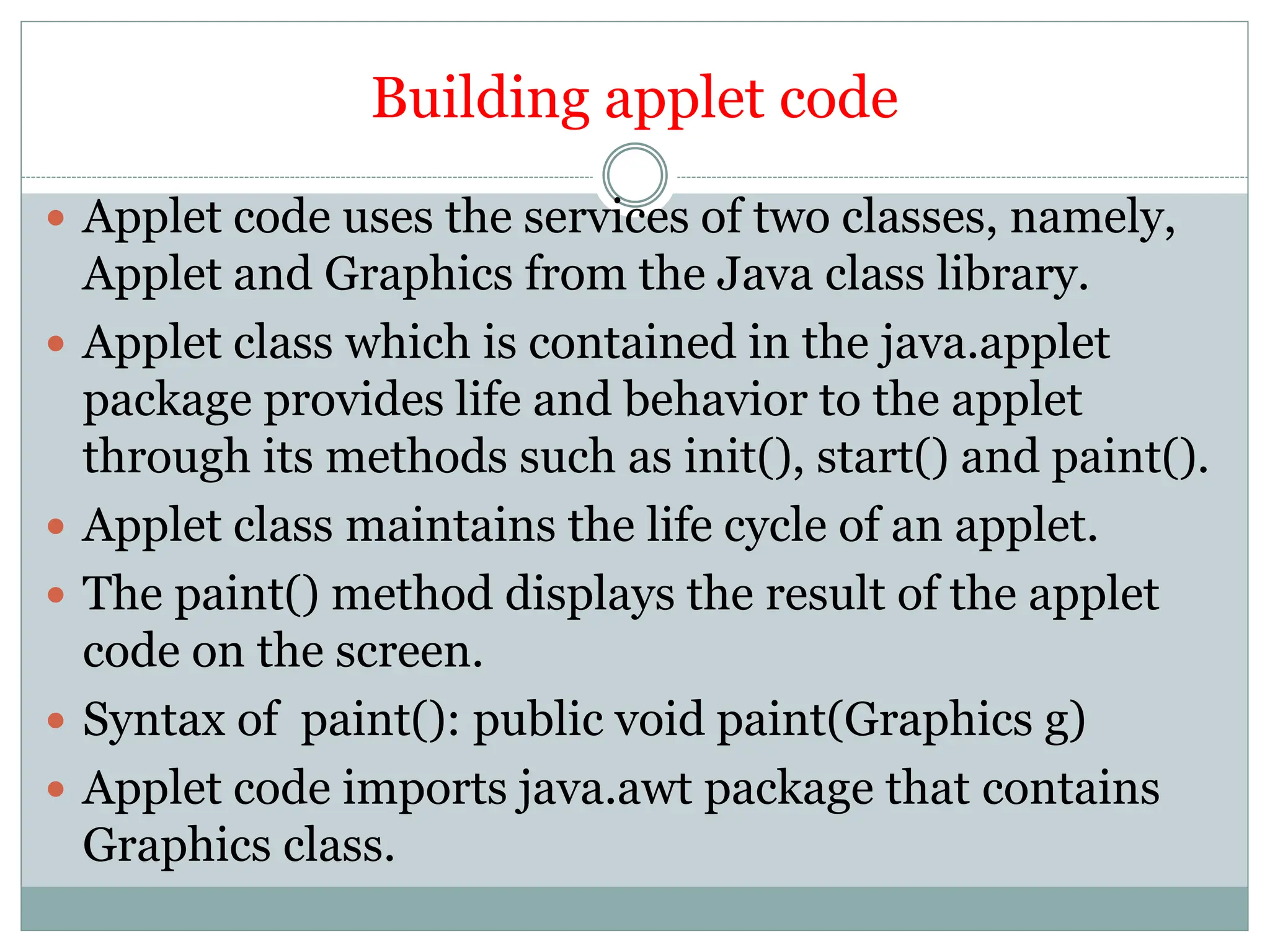 Building applet code
 Applet code uses the services of two classes, namely,
Applet and Graphics from the Java class library.
 Applet class which is contained in the java.applet
package provides life and behavior to the applet
through its methods such as init(), start() and paint().
 Applet class maintains the life cycle of an applet.
 The paint() method displays the result of the applet
code on the screen.
 Syntax of paint(): public void paint(Graphics g)
 Applet code imports java.awt package that contains
Graphics class.
 