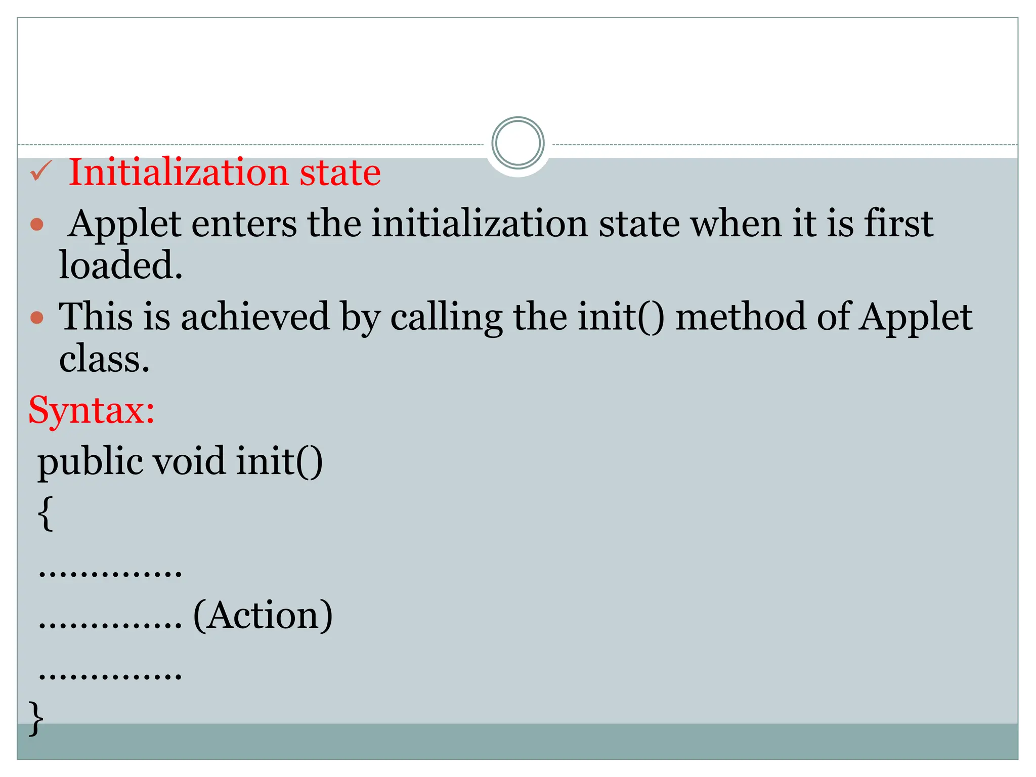  Initialization state
 Applet enters the initialization state when it is first
loaded.
 This is achieved by calling the init() method of Applet
class.
Syntax:
public void init()
{
…………..
………….. (Action)
…………..
}
 