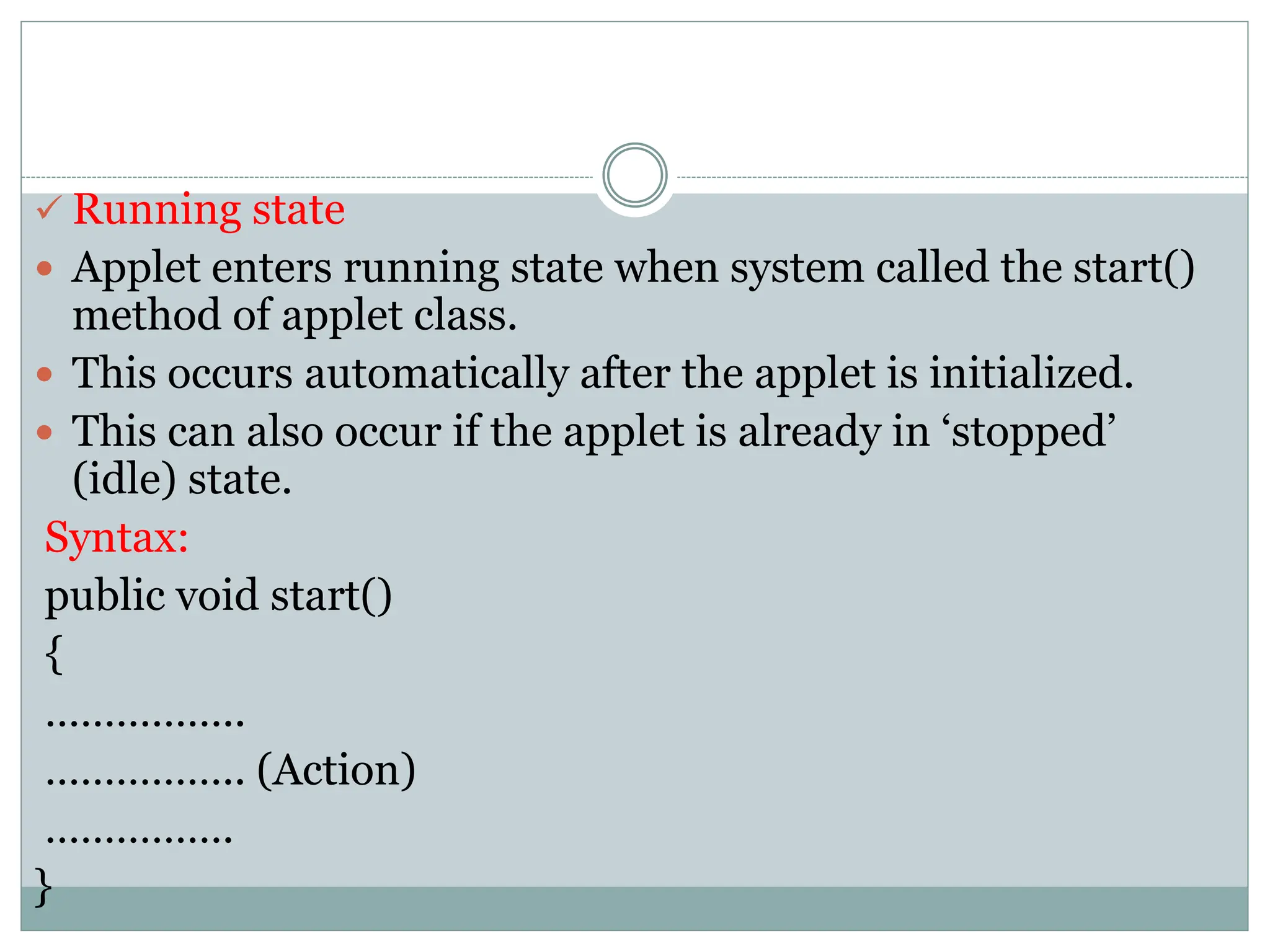  Running state
 Applet enters running state when system called the start()
method of applet class.
 This occurs automatically after the applet is initialized.
 This can also occur if the applet is already in ‘stopped’
(idle) state.
Syntax:
public void start()
{
……………..
…………….. (Action)
…………….
}
 