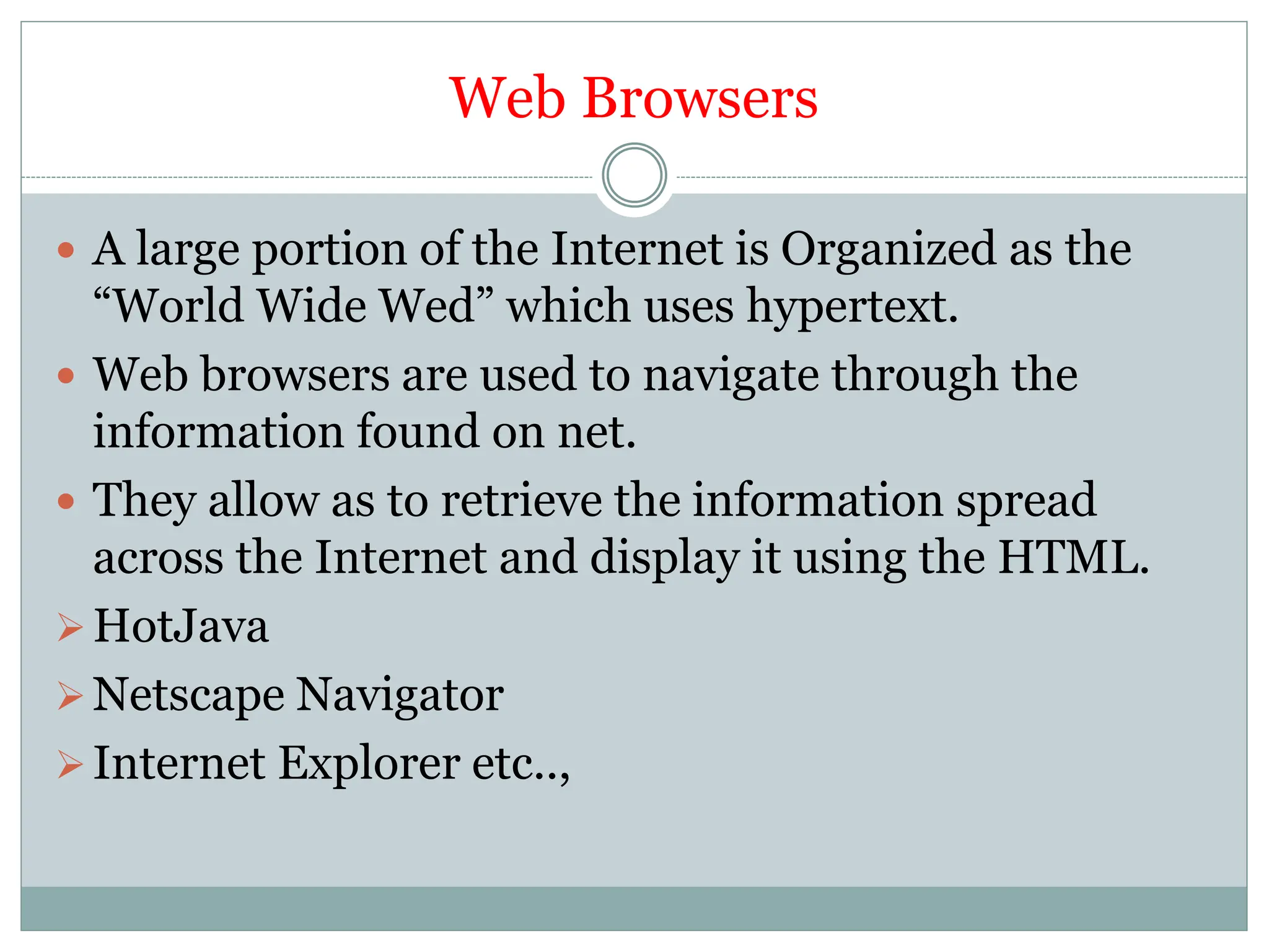 Web Browsers
 A large portion of the Internet is Organized as the
“World Wide Wed” which uses hypertext.
 Web browsers are used to navigate through the
information found on net.
 They allow as to retrieve the information spread
across the Internet and display it using the HTML.
HotJava
Netscape Navigator
Internet Explorer etc..,
 