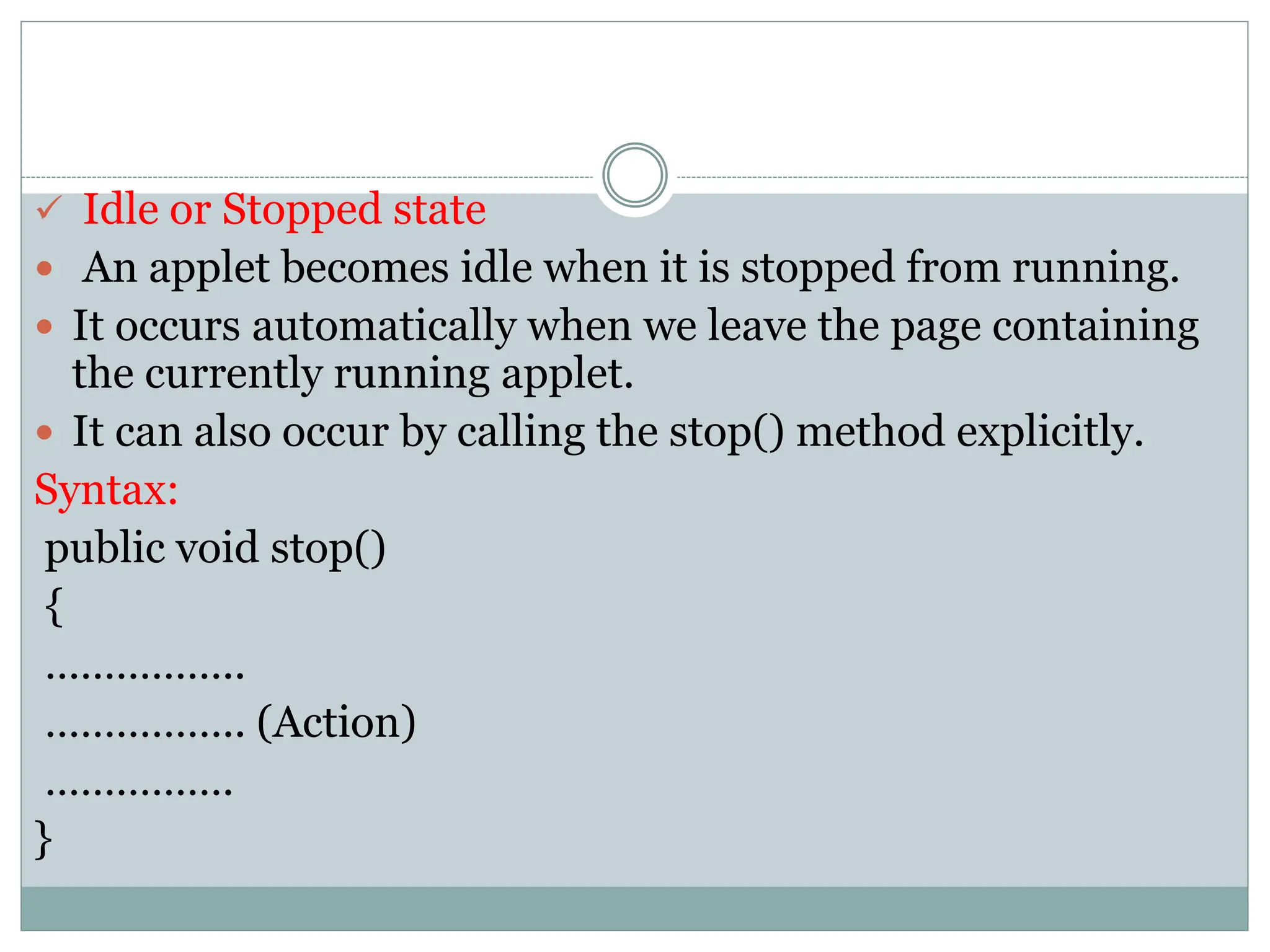  Idle or Stopped state
 An applet becomes idle when it is stopped from running.
 It occurs automatically when we leave the page containing
the currently running applet.
 It can also occur by calling the stop() method explicitly.
Syntax:
public void stop()
{
……………..
…………….. (Action)
…………….
}
 