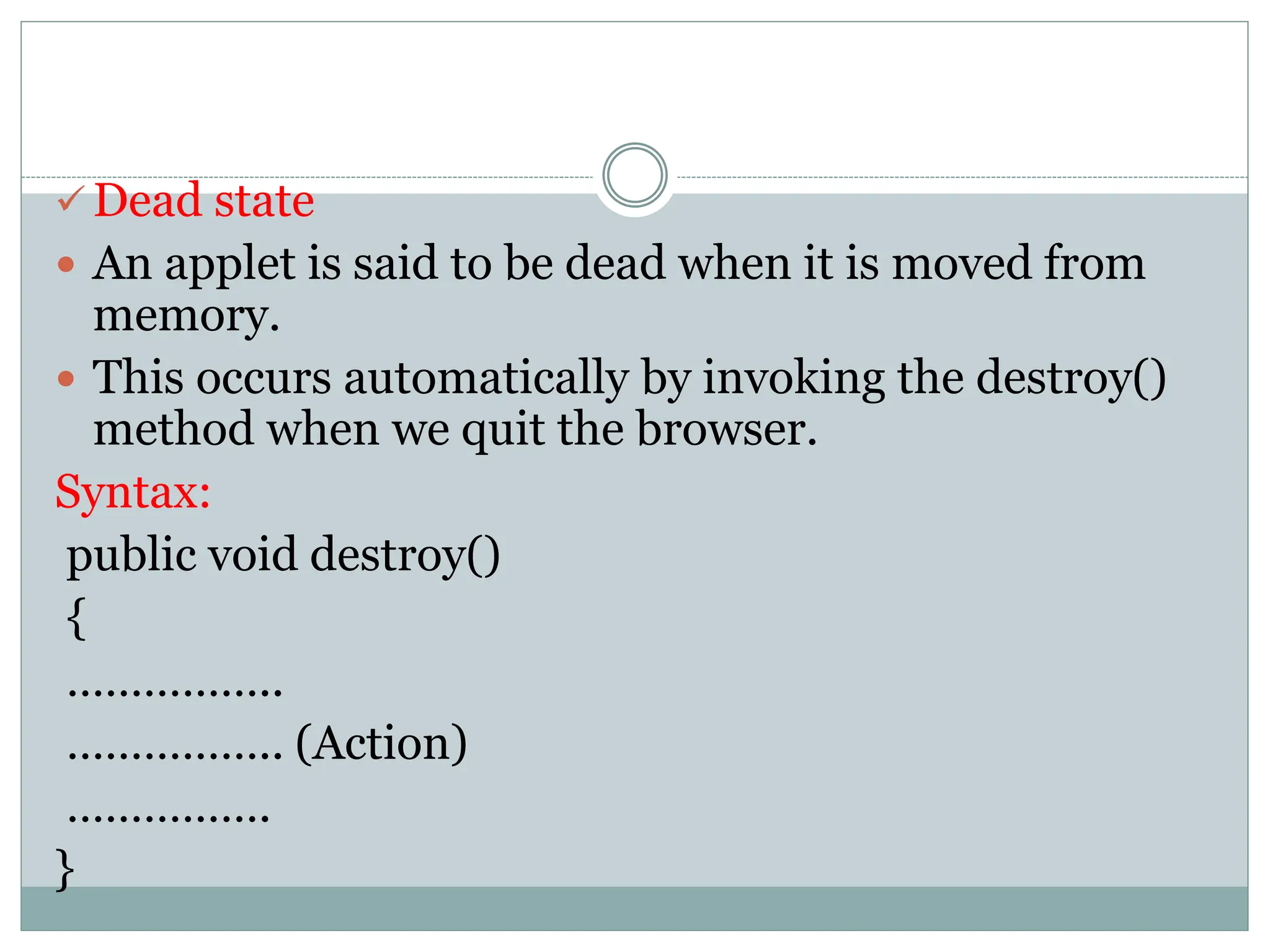  Dead state
 An applet is said to be dead when it is moved from
memory.
 This occurs automatically by invoking the destroy()
method when we quit the browser.
Syntax:
public void destroy()
{
……………..
…………….. (Action)
…………….
}
 