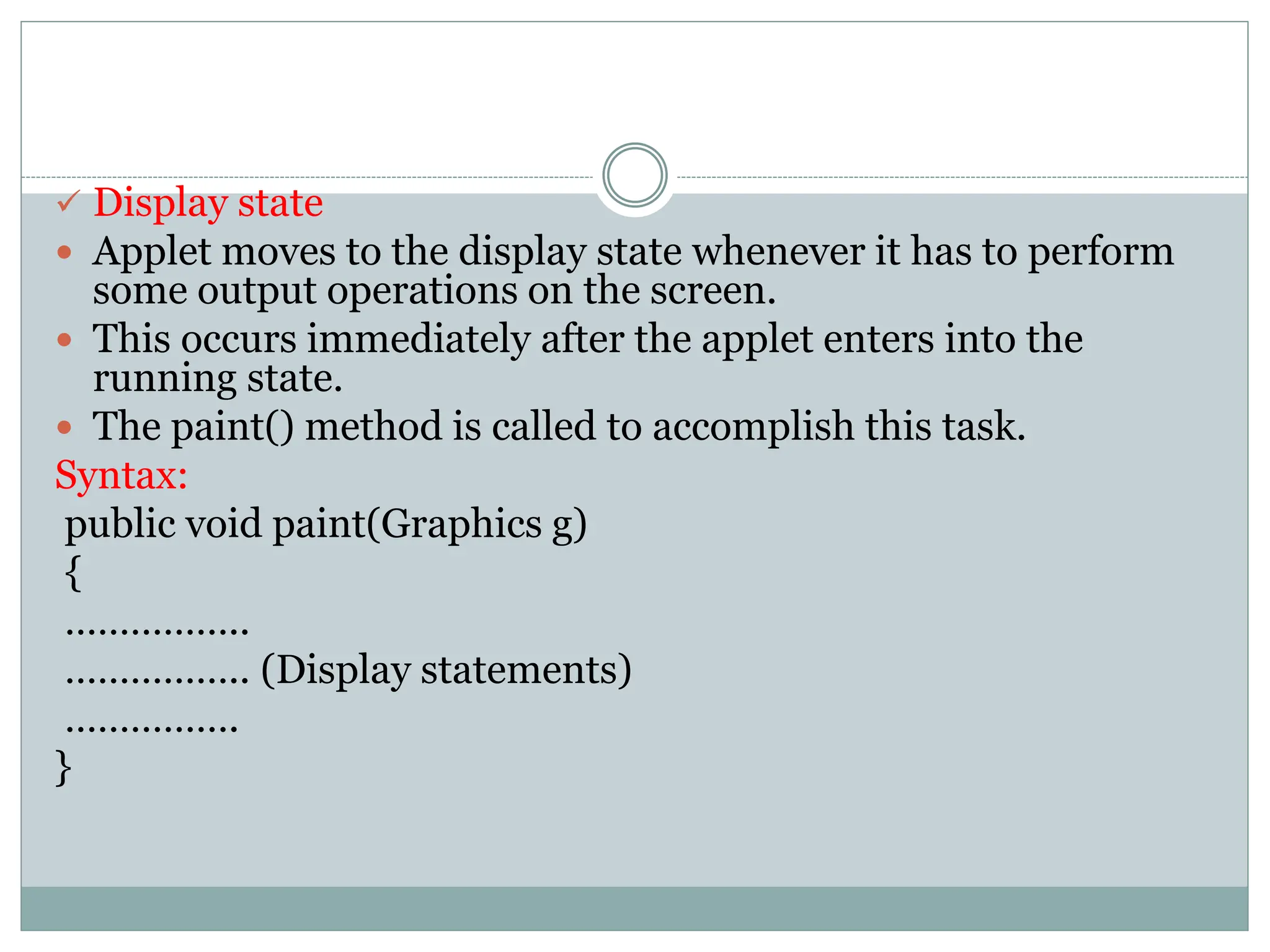  Display state
 Applet moves to the display state whenever it has to perform
some output operations on the screen.
 This occurs immediately after the applet enters into the
running state.
 The paint() method is called to accomplish this task.
Syntax:
public void paint(Graphics g)
{
……………..
…………….. (Display statements)
…………….
}
 