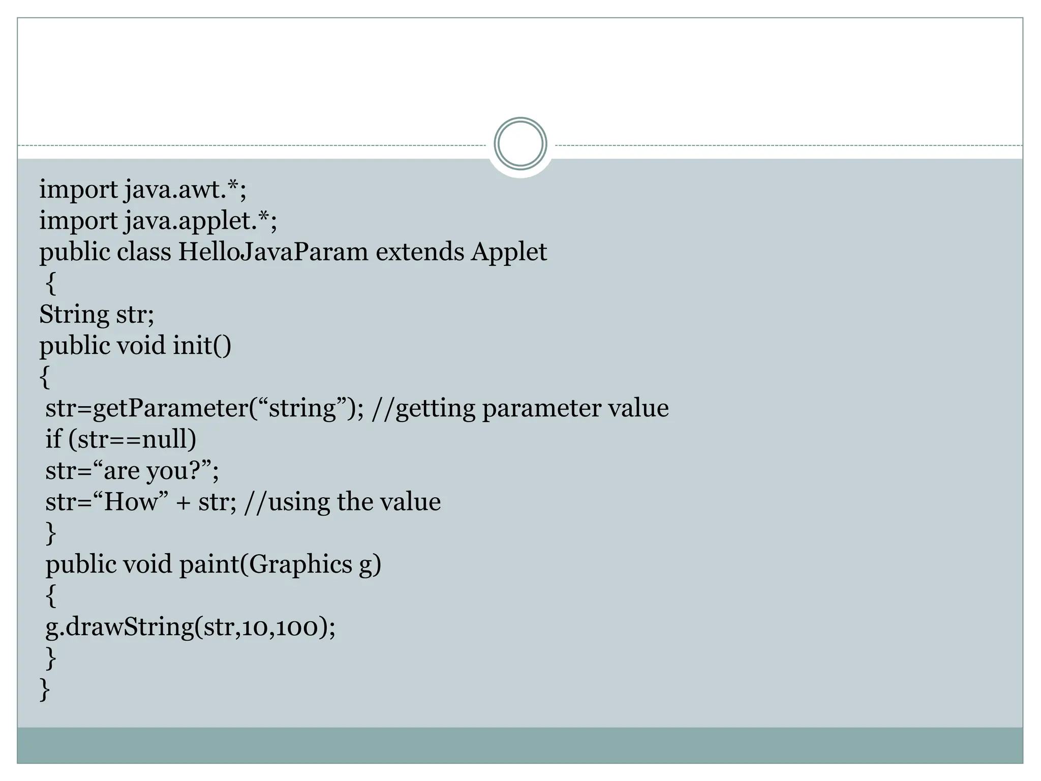 import java.awt.*;
import java.applet.*;
public class HelloJavaParam extends Applet
{
String str;
public void init()
{
str=getParameter(“string”); //getting parameter value
if (str==null)
str=“are you?”;
str=“How” + str; //using the value
}
public void paint(Graphics g)
{
g.drawString(str,10,100);
}
}
 