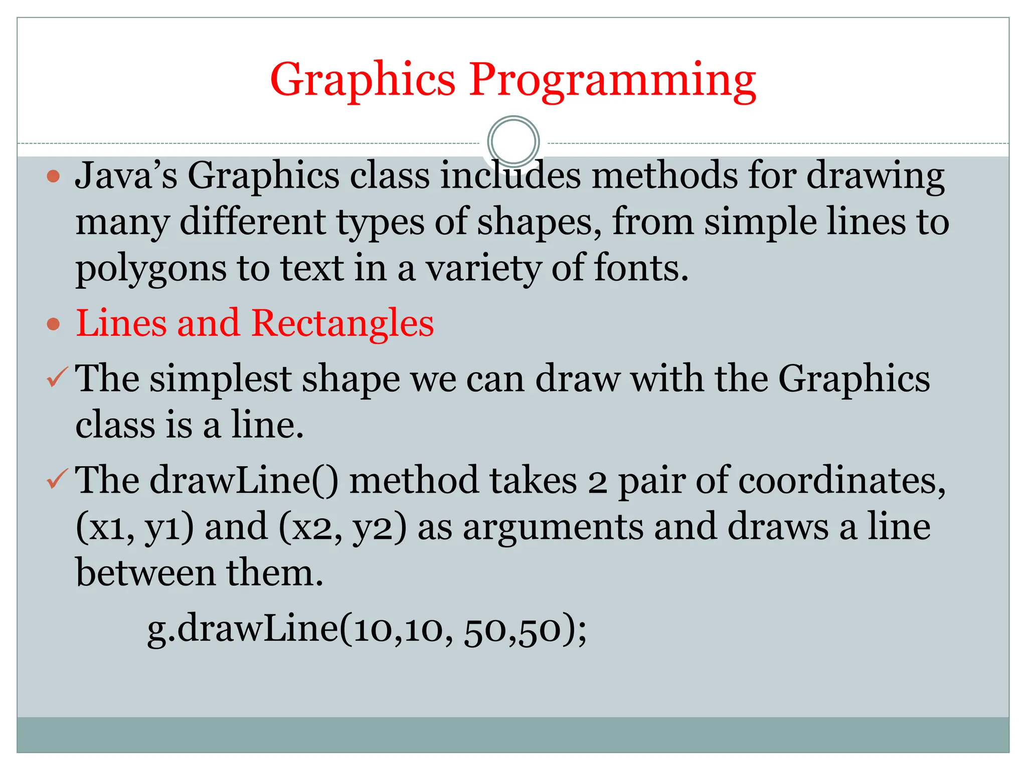 Graphics Programming
 Java’s Graphics class includes methods for drawing
many different types of shapes, from simple lines to
polygons to text in a variety of fonts.
 Lines and Rectangles
 The simplest shape we can draw with the Graphics
class is a line.
 The drawLine() method takes 2 pair of coordinates,
(x1, y1) and (x2, y2) as arguments and draws a line
between them.
g.drawLine(10,10, 50,50);
 