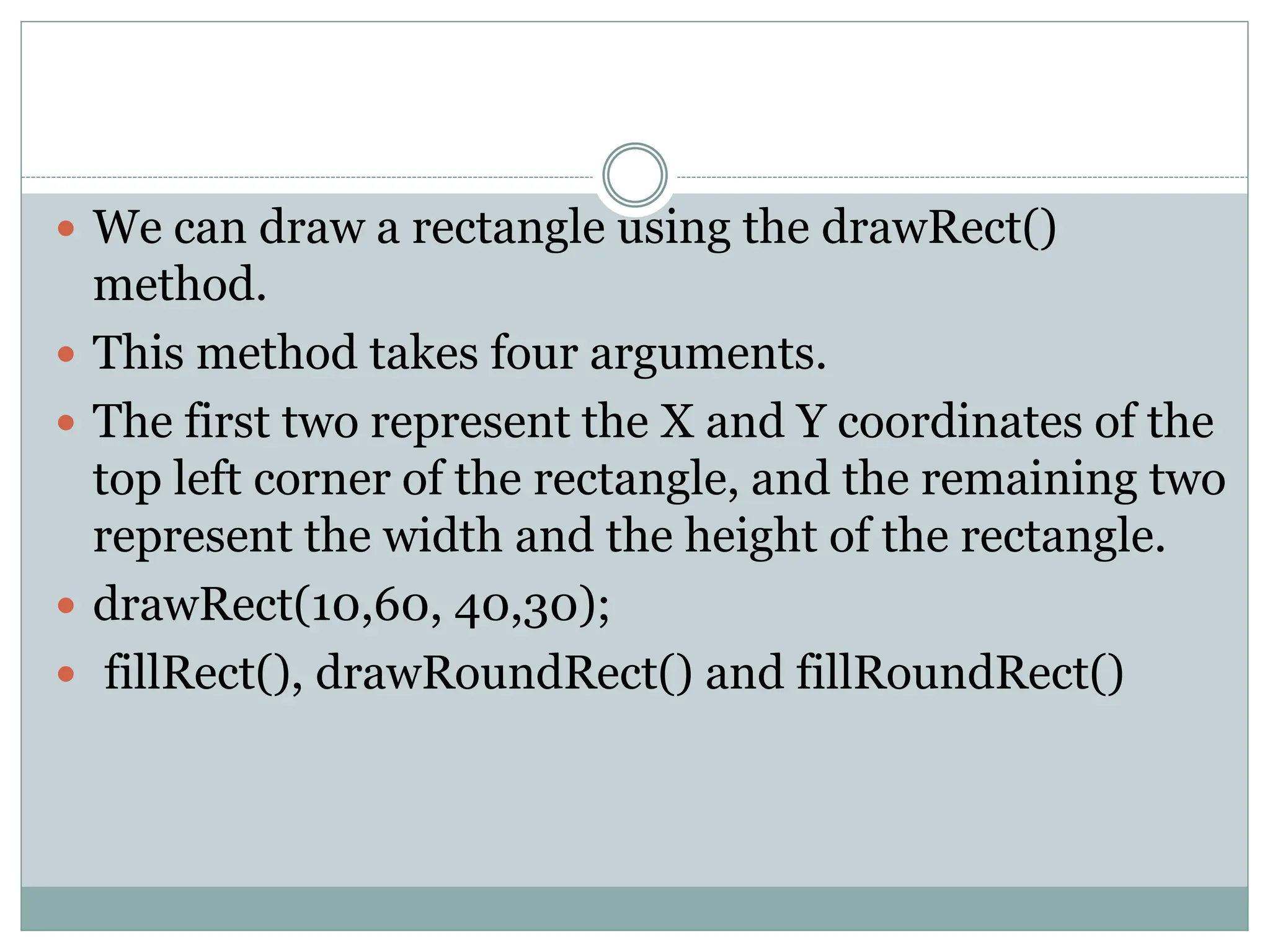  We can draw a rectangle using the drawRect()
method.
 This method takes four arguments.
 The first two represent the X and Y coordinates of the
top left corner of the rectangle, and the remaining two
represent the width and the height of the rectangle.
 drawRect(10,60, 40,30);
 fillRect(), drawRoundRect() and fillRoundRect()
 