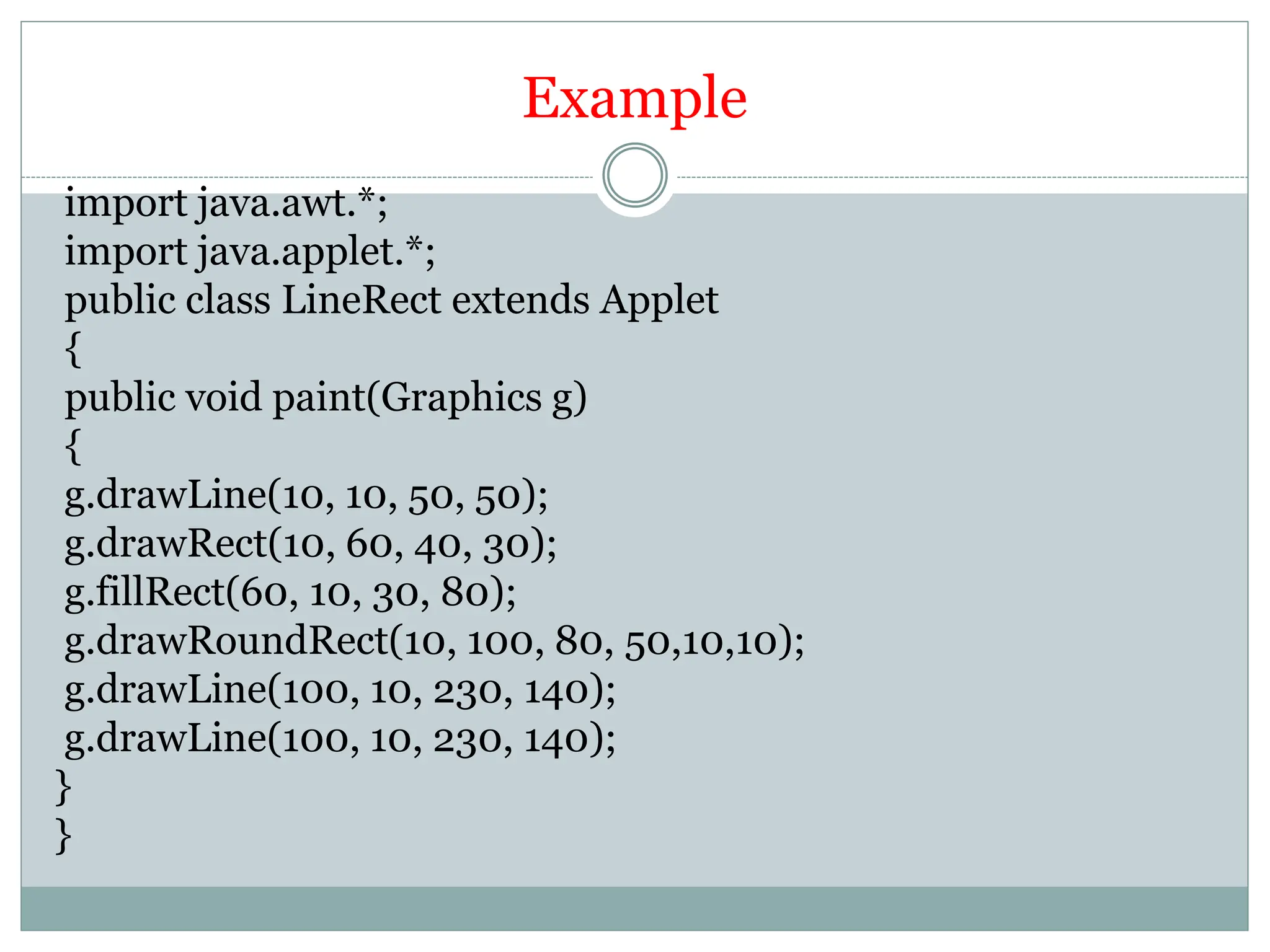 Example
import java.awt.*;
import java.applet.*;
public class LineRect extends Applet
{
public void paint(Graphics g)
{
g.drawLine(10, 10, 50, 50);
g.drawRect(10, 60, 40, 30);
g.fillRect(60, 10, 30, 80);
g.drawRoundRect(10, 100, 80, 50,10,10);
g.drawLine(100, 10, 230, 140);
g.drawLine(100, 10, 230, 140);
}
}
 
