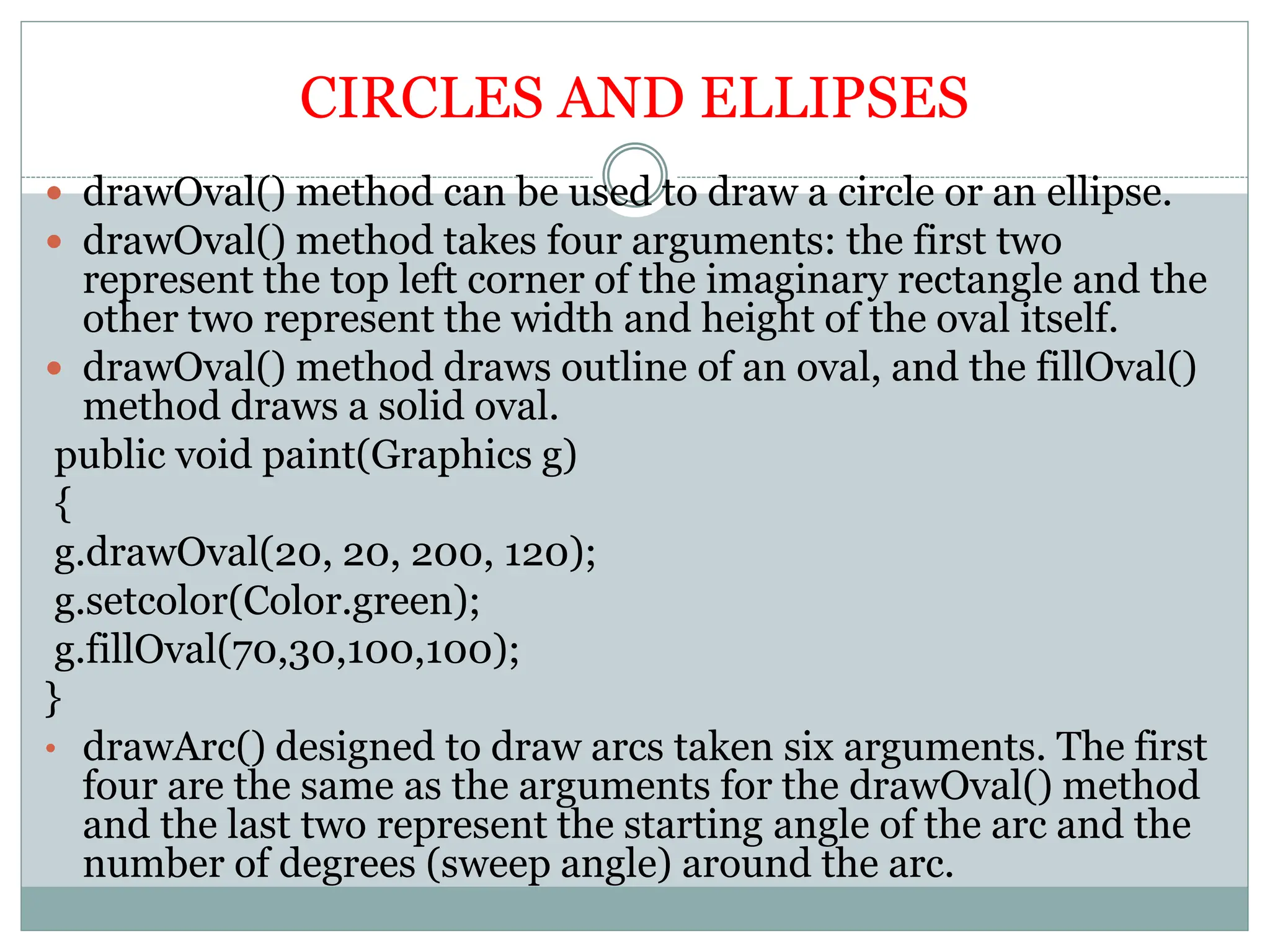CIRCLES AND ELLIPSES
 drawOval() method can be used to draw a circle or an ellipse.
 drawOval() method takes four arguments: the first two
represent the top left corner of the imaginary rectangle and the
other two represent the width and height of the oval itself.
 drawOval() method draws outline of an oval, and the fillOval()
method draws a solid oval.
public void paint(Graphics g)
{
g.drawOval(20, 20, 200, 120);
g.setcolor(Color.green);
g.fillOval(70,30,100,100);
}
• drawArc() designed to draw arcs taken six arguments. The first
four are the same as the arguments for the drawOval() method
and the last two represent the starting angle of the arc and the
number of degrees (sweep angle) around the arc.
 
