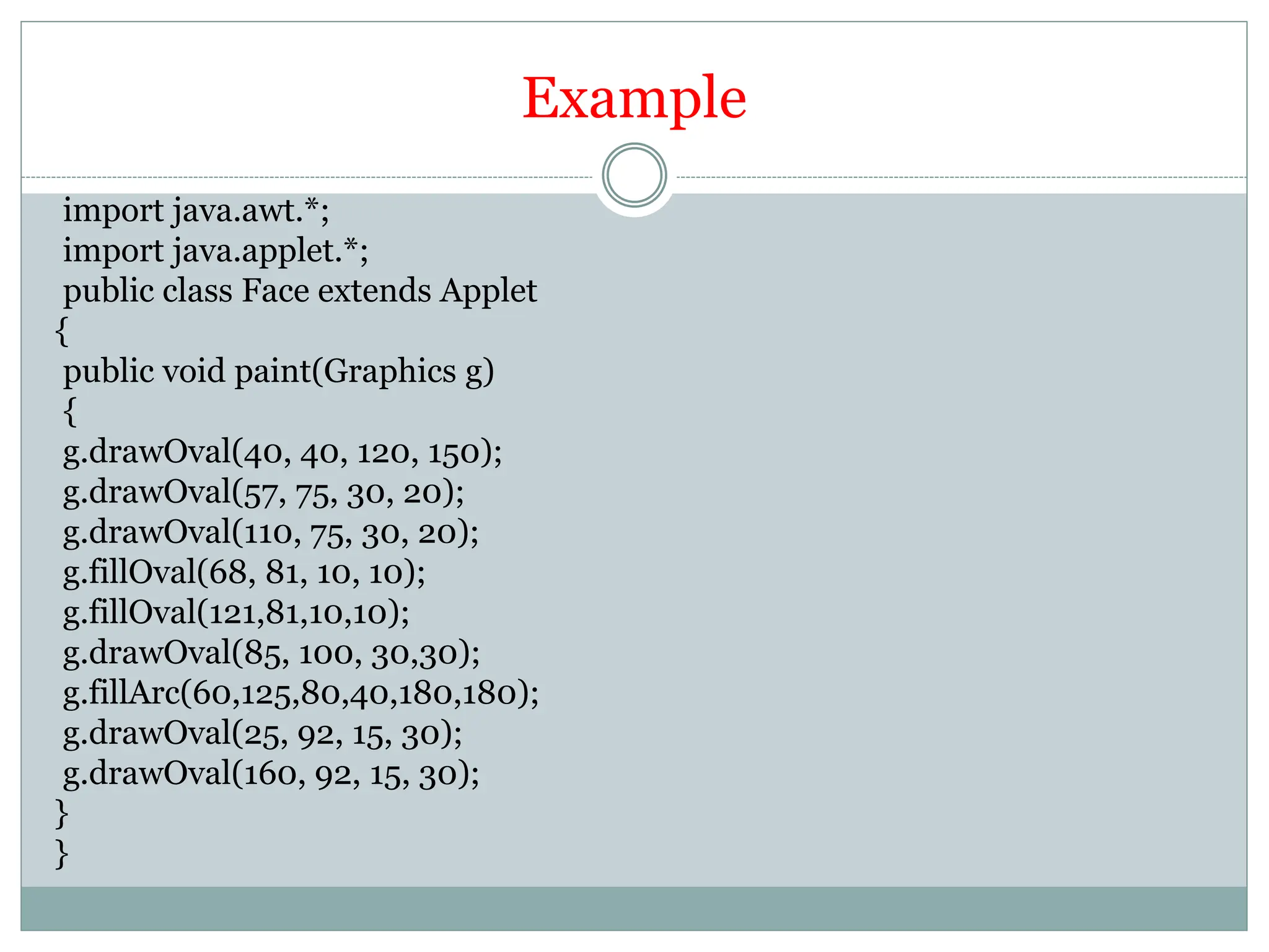 Example
import java.awt.*;
import java.applet.*;
public class Face extends Applet
{
public void paint(Graphics g)
{
g.drawOval(40, 40, 120, 150);
g.drawOval(57, 75, 30, 20);
g.drawOval(110, 75, 30, 20);
g.fillOval(68, 81, 10, 10);
g.fillOval(121,81,10,10);
g.drawOval(85, 100, 30,30);
g.fillArc(60,125,80,40,180,180);
g.drawOval(25, 92, 15, 30);
g.drawOval(160, 92, 15, 30);
}
}
 