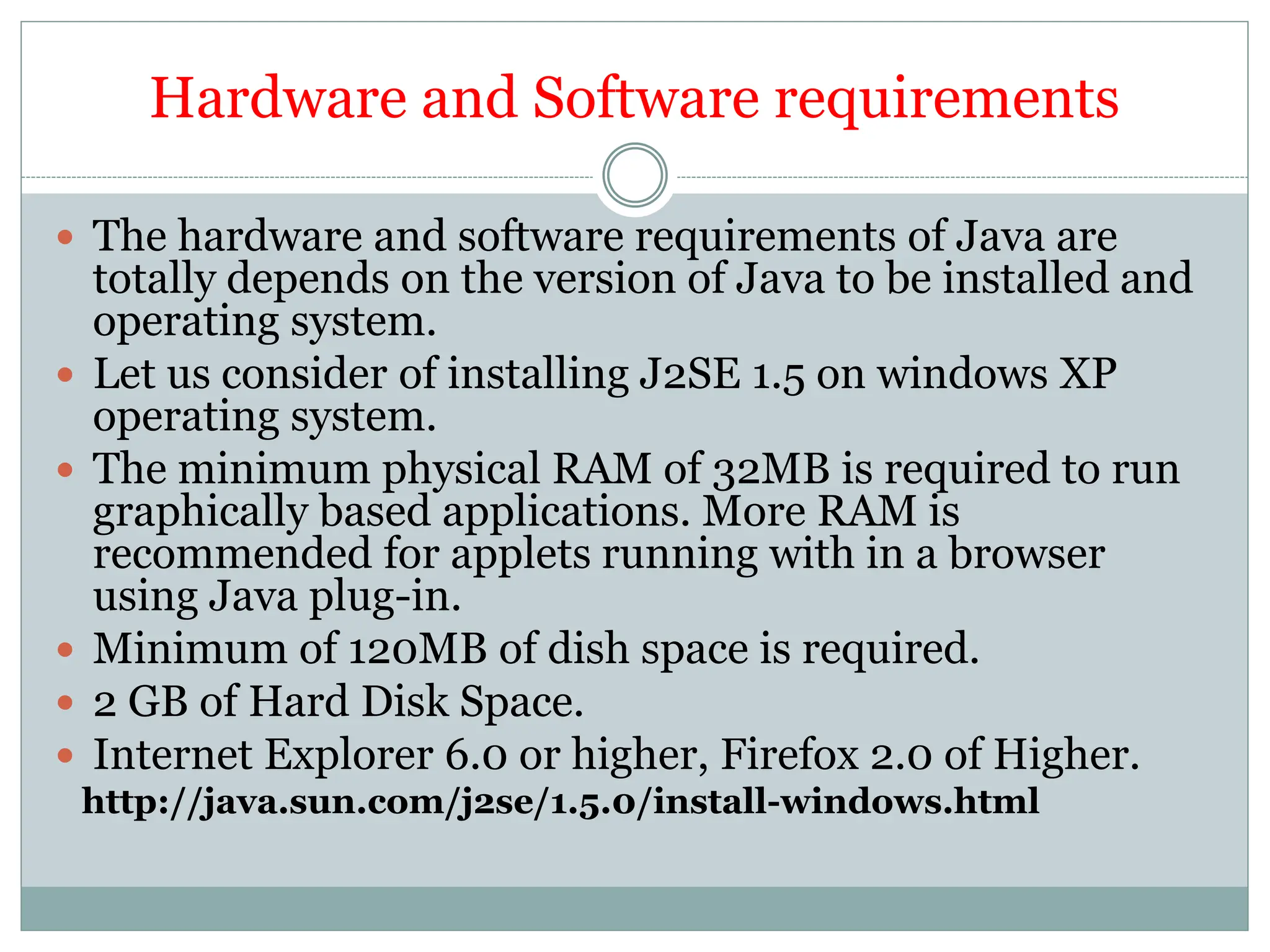 Hardware and Software requirements
 The hardware and software requirements of Java are
totally depends on the version of Java to be installed and
operating system.
 Let us consider of installing J2SE 1.5 on windows XP
operating system.
 The minimum physical RAM of 32MB is required to run
graphically based applications. More RAM is
recommended for applets running with in a browser
using Java plug-in.
 Minimum of 120MB of dish space is required.
 2 GB of Hard Disk Space.
 Internet Explorer 6.0 or higher, Firefox 2.0 of Higher.
http://java.sun.com/j2se/1.5.0/install-windows.html
 