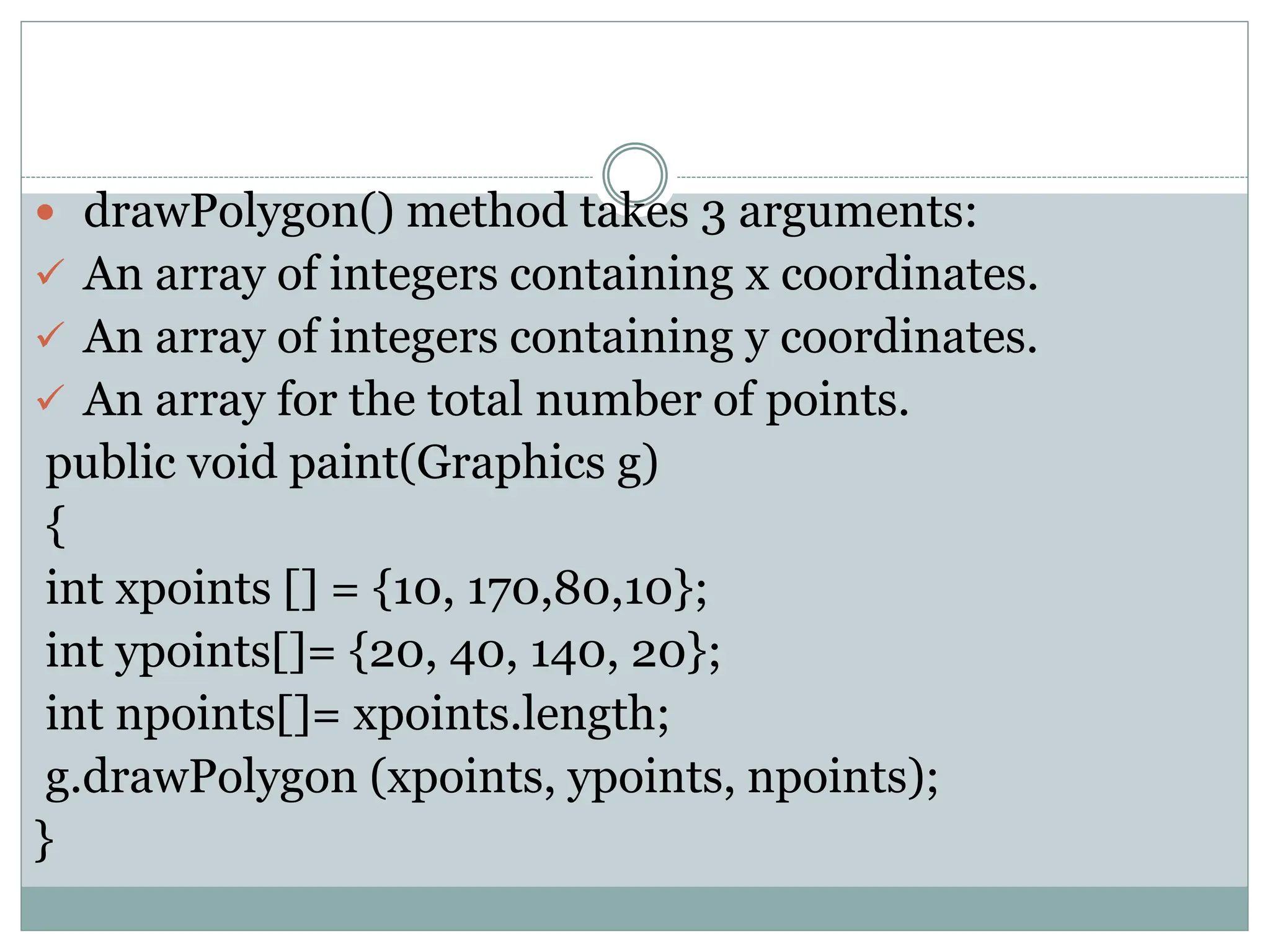  drawPolygon() method takes 3 arguments:
 An array of integers containing x coordinates.
 An array of integers containing y coordinates.
 An array for the total number of points.
public void paint(Graphics g)
{
int xpoints [] = {10, 170,80,10};
int ypoints[]= {20, 40, 140, 20};
int npoints[]= xpoints.length;
g.drawPolygon (xpoints, ypoints, npoints);
}
 