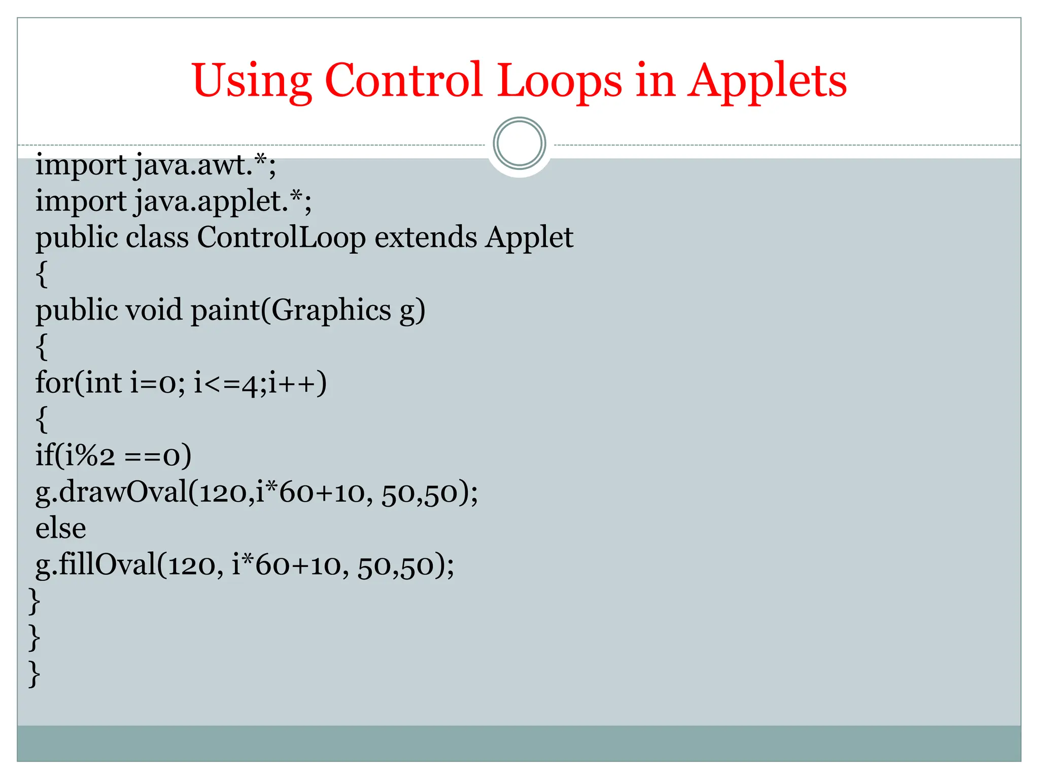 Using Control Loops in Applets
import java.awt.*;
import java.applet.*;
public class ControlLoop extends Applet
{
public void paint(Graphics g)
{
for(int i=0; i<=4;i++)
{
if(i%2 ==0)
g.drawOval(120,i*60+10, 50,50);
else
g.fillOval(120, i*60+10, 50,50);
}
}
}
 