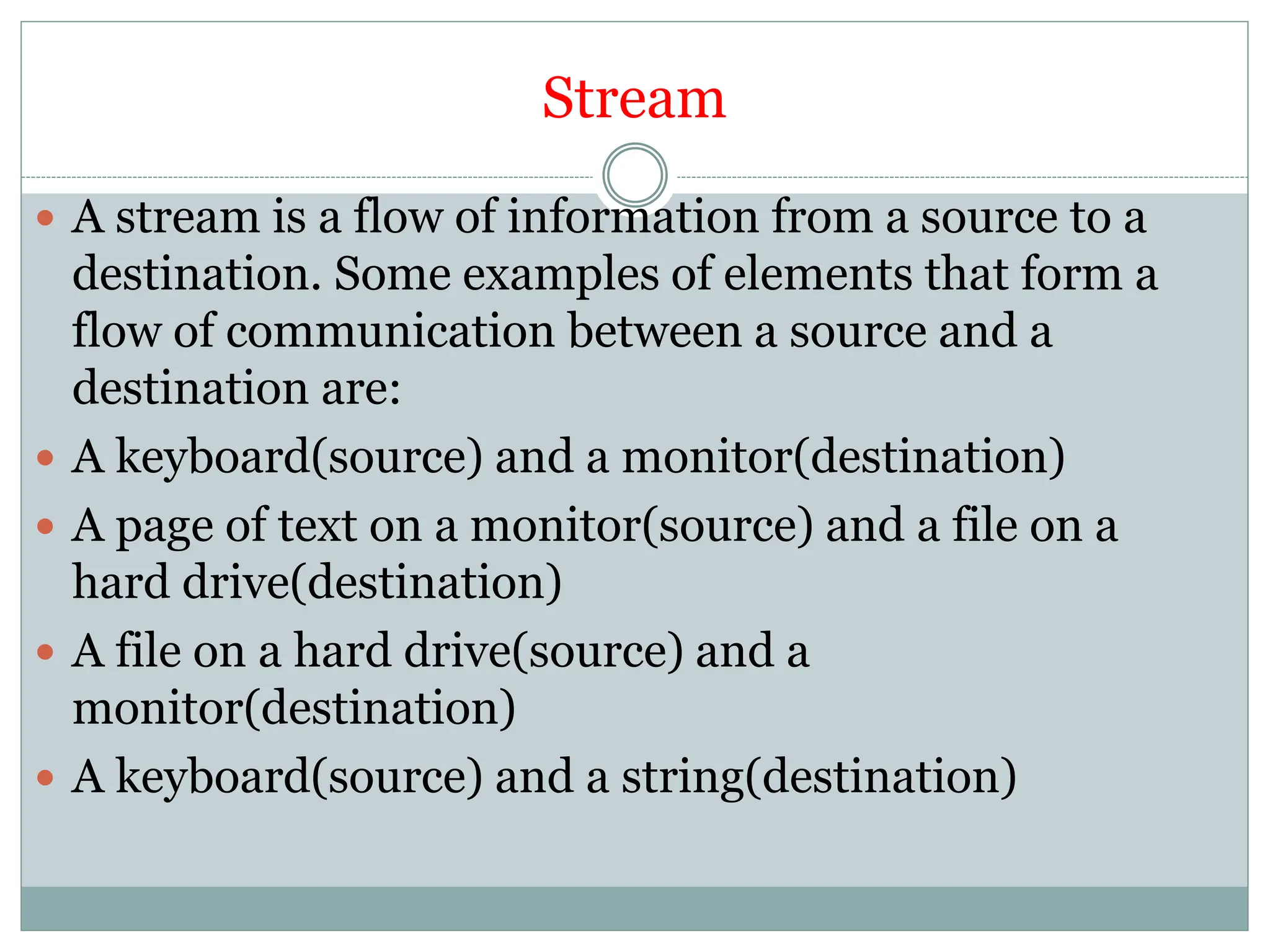 Stream
 A stream is a flow of information from a source to a
destination. Some examples of elements that form a
flow of communication between a source and a
destination are:
 A keyboard(source) and a monitor(destination)
 A page of text on a monitor(source) and a file on a
hard drive(destination)
 A file on a hard drive(source) and a
monitor(destination)
 A keyboard(source) and a string(destination)
 