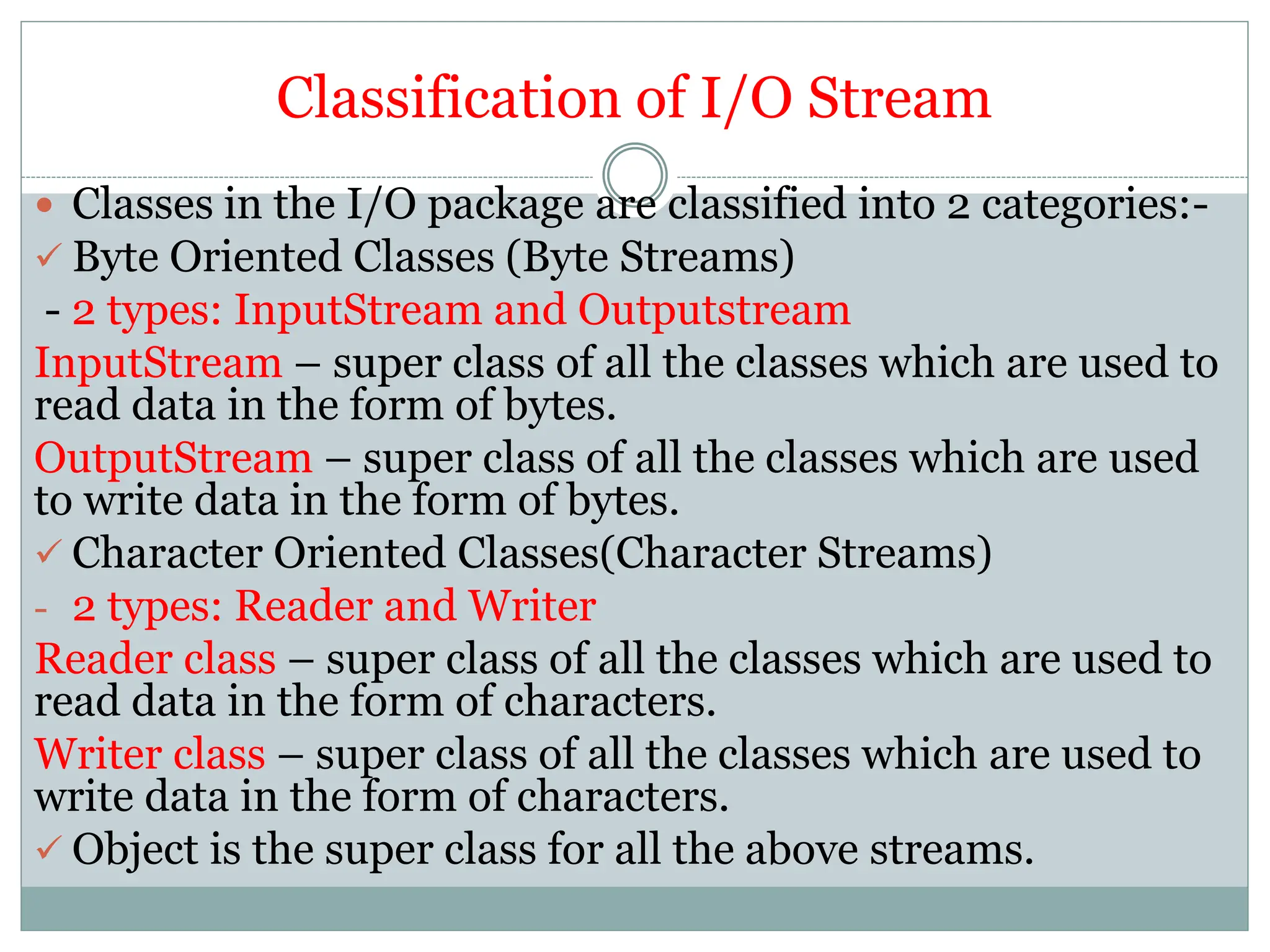 Classification of I/O Stream
 Classes in the I/O package are classified into 2 categories:-
 Byte Oriented Classes (Byte Streams)
- 2 types: InputStream and Outputstream
InputStream – super class of all the classes which are used to
read data in the form of bytes.
OutputStream – super class of all the classes which are used
to write data in the form of bytes.
 Character Oriented Classes(Character Streams)
- 2 types: Reader and Writer
Reader class – super class of all the classes which are used to
read data in the form of characters.
Writer class – super class of all the classes which are used to
write data in the form of characters.
 Object is the super class for all the above streams.
 