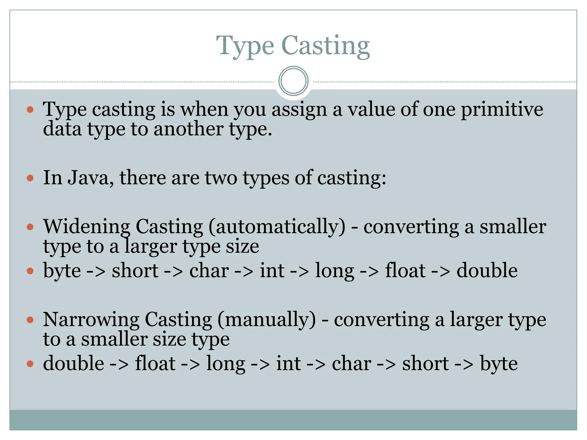 Type Casting
 Type casting is when you assign a value of one primitive
data type to another type.
 In Java, there are two types of casting:
 Widening Casting (automatically) - converting a smaller
type to a larger type size
 byte -> short -> char -> int -> long -> float -> double
 Narrowing Casting (manually) - converting a larger type
to a smaller size type
 double -> float -> long -> int -> char -> short -> byte
 