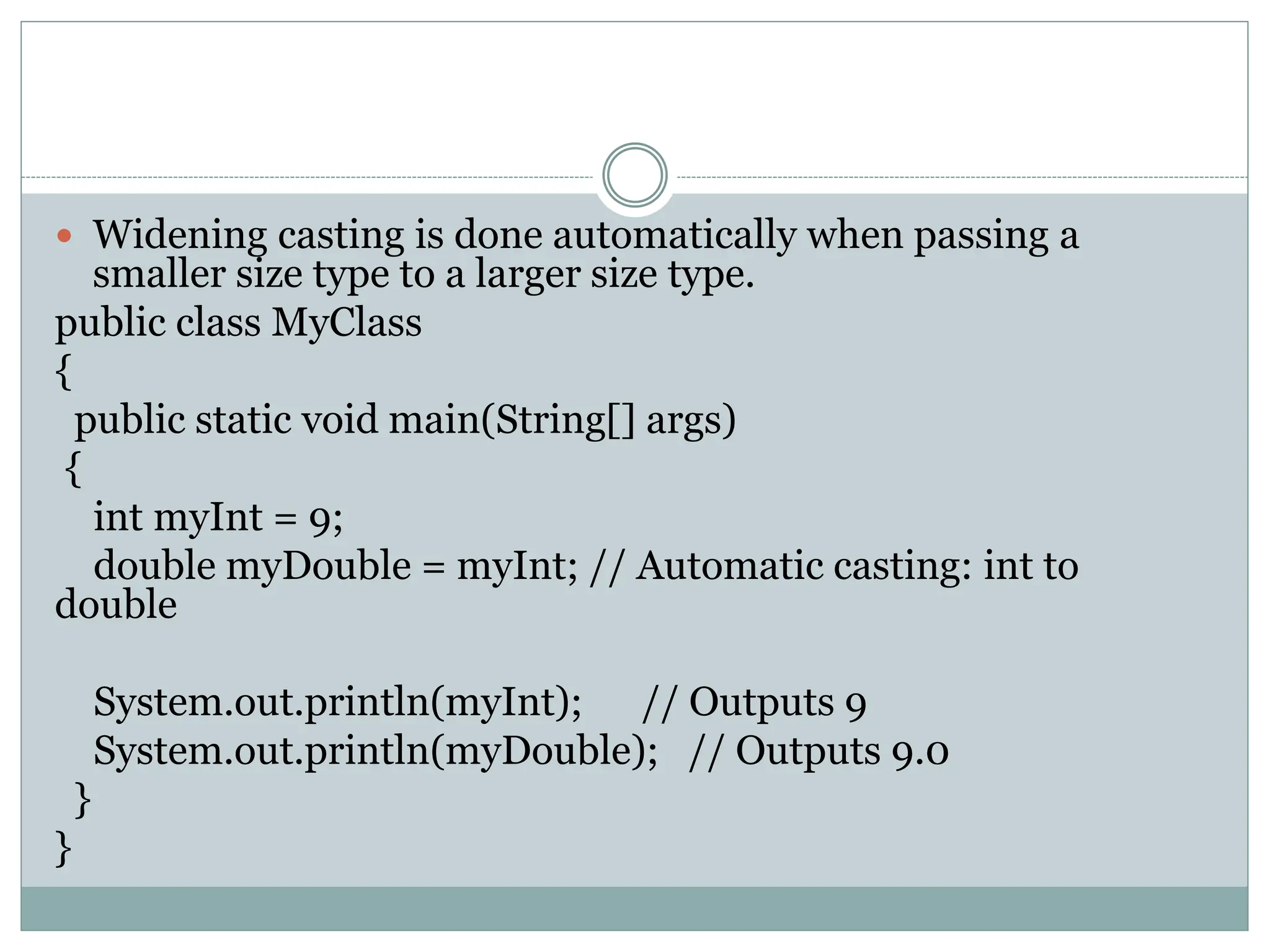  Widening casting is done automatically when passing a
smaller size type to a larger size type.
public class MyClass
{
public static void main(String[] args)
{
int myInt = 9;
double myDouble = myInt; // Automatic casting: int to
double
System.out.println(myInt); // Outputs 9
System.out.println(myDouble); // Outputs 9.0
}
}
 