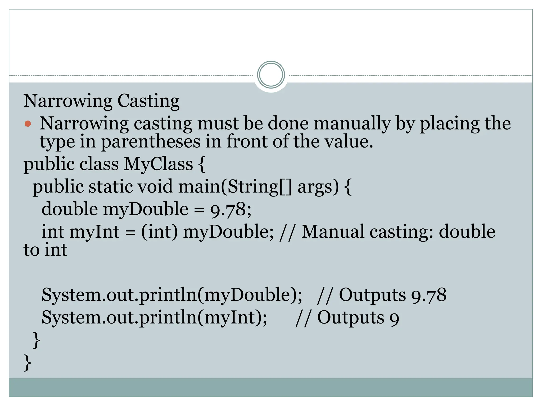 Narrowing Casting
 Narrowing casting must be done manually by placing the
type in parentheses in front of the value.
public class MyClass {
public static void main(String[] args) {
double myDouble = 9.78;
int myInt = (int) myDouble; // Manual casting: double
to int
System.out.println(myDouble); // Outputs 9.78
System.out.println(myInt); // Outputs 9
}
}
 