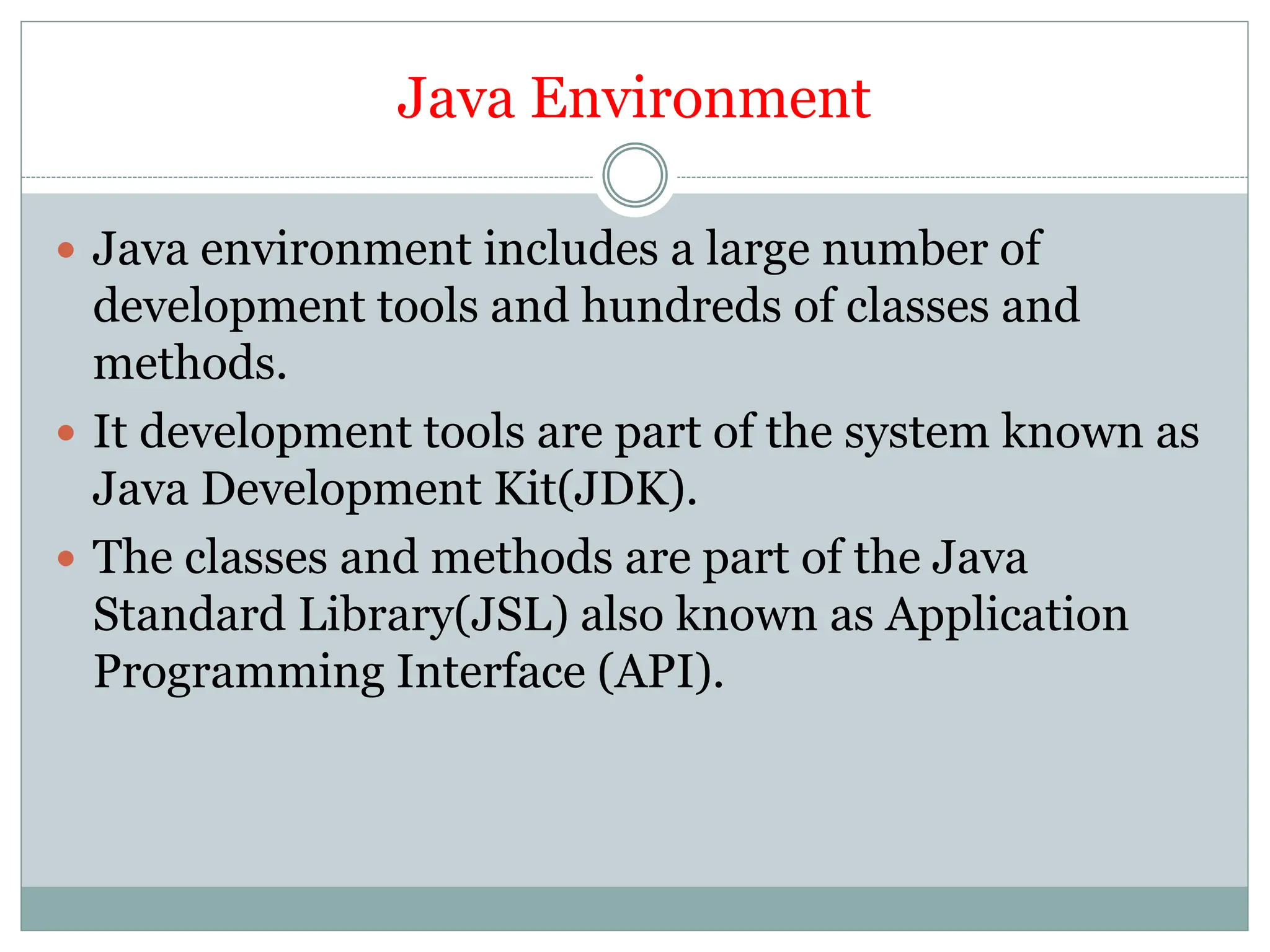 Java Environment
 Java environment includes a large number of
development tools and hundreds of classes and
methods.
 It development tools are part of the system known as
Java Development Kit(JDK).
 The classes and methods are part of the Java
Standard Library(JSL) also known as Application
Programming Interface (API).
 