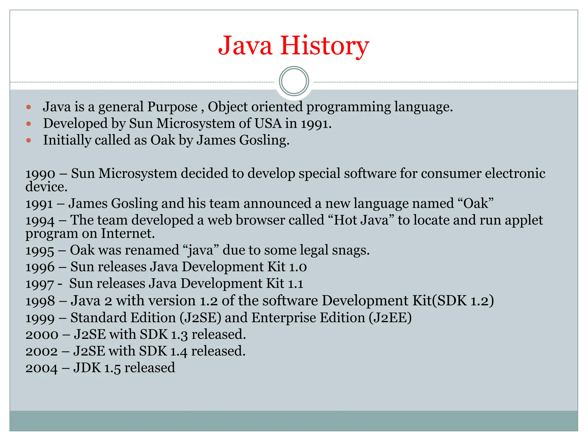 Java History
 Java is a general Purpose , Object oriented programming language.
 Developed by Sun Microsystem of USA in 1991.
 Initially called as Oak by James Gosling.
1990 – Sun Microsystem decided to develop special software for consumer electronic
device.
1991 – James Gosling and his team announced a new language named “Oak”
1994 – The team developed a web browser called “Hot Java” to locate and run applet
program on Internet.
1995 – Oak was renamed “java” due to some legal snags.
1996 – Sun releases Java Development Kit 1.0
1997 - Sun releases Java Development Kit 1.1
1998 – Java 2 with version 1.2 of the software Development Kit(SDK 1.2)
1999 – Standard Edition (J2SE) and Enterprise Edition (J2EE)
2000 – J2SE with SDK 1.3 released.
2002 – J2SE with SDK 1.4 released.
2004 – JDK 1.5 released
 