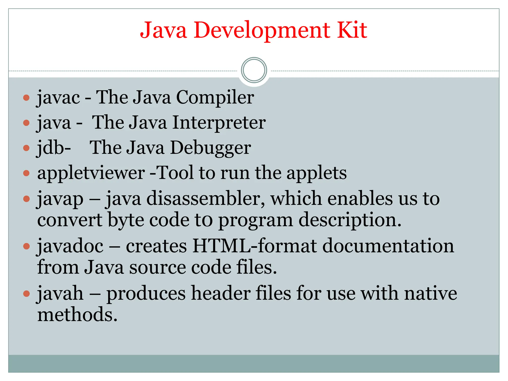Java Development Kit
 javac - The Java Compiler
 java - The Java Interpreter
 jdb- The Java Debugger
 appletviewer -Tool to run the applets
 javap – java disassembler, which enables us to
convert byte code t0 program description.
 javadoc – creates HTML-format documentation
from Java source code files.
 javah – produces header files for use with native
methods.
 