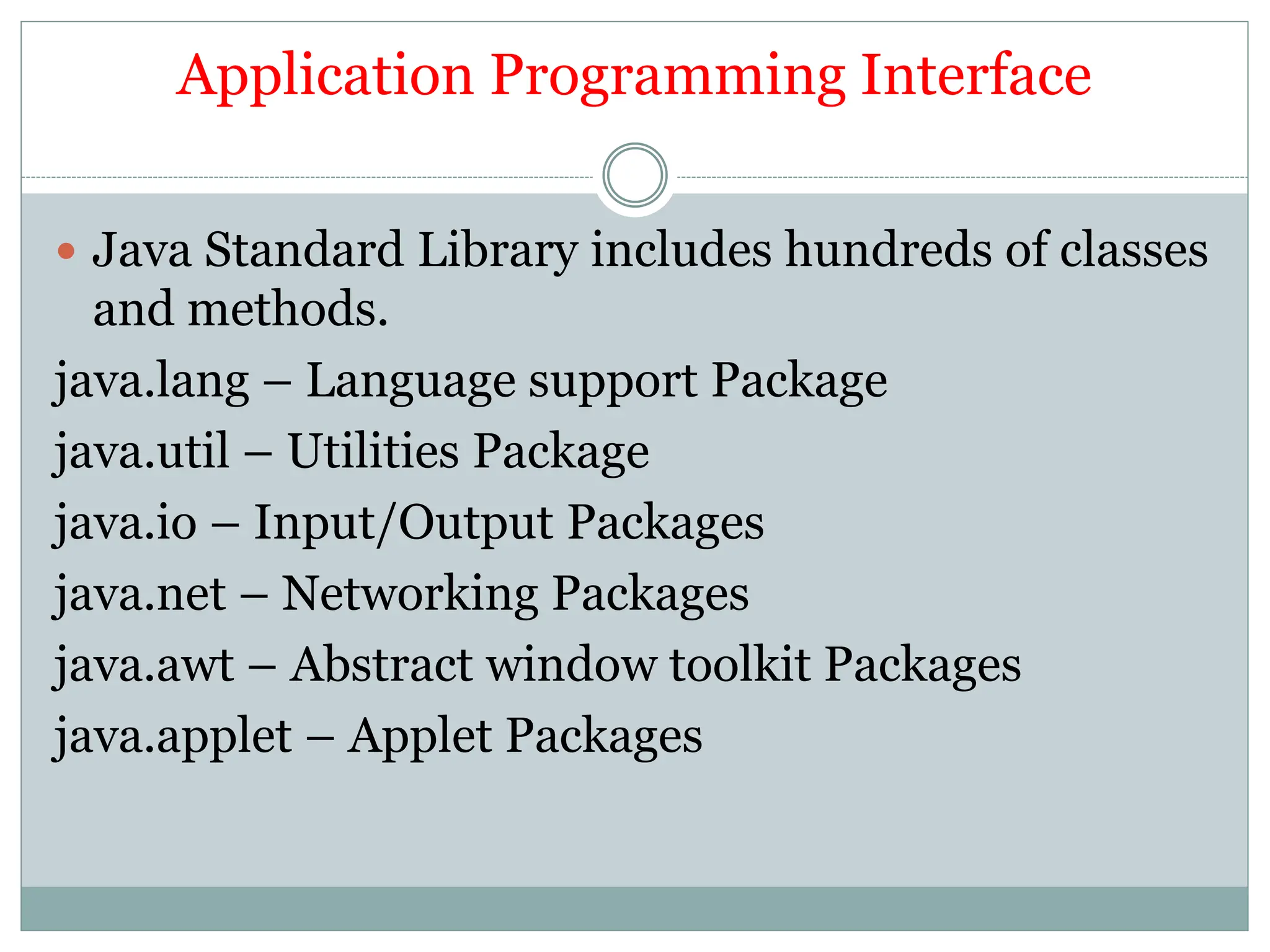 Application Programming Interface
 Java Standard Library includes hundreds of classes
and methods.
java.lang – Language support Package
java.util – Utilities Package
java.io – Input/Output Packages
java.net – Networking Packages
java.awt – Abstract window toolkit Packages
java.applet – Applet Packages
 