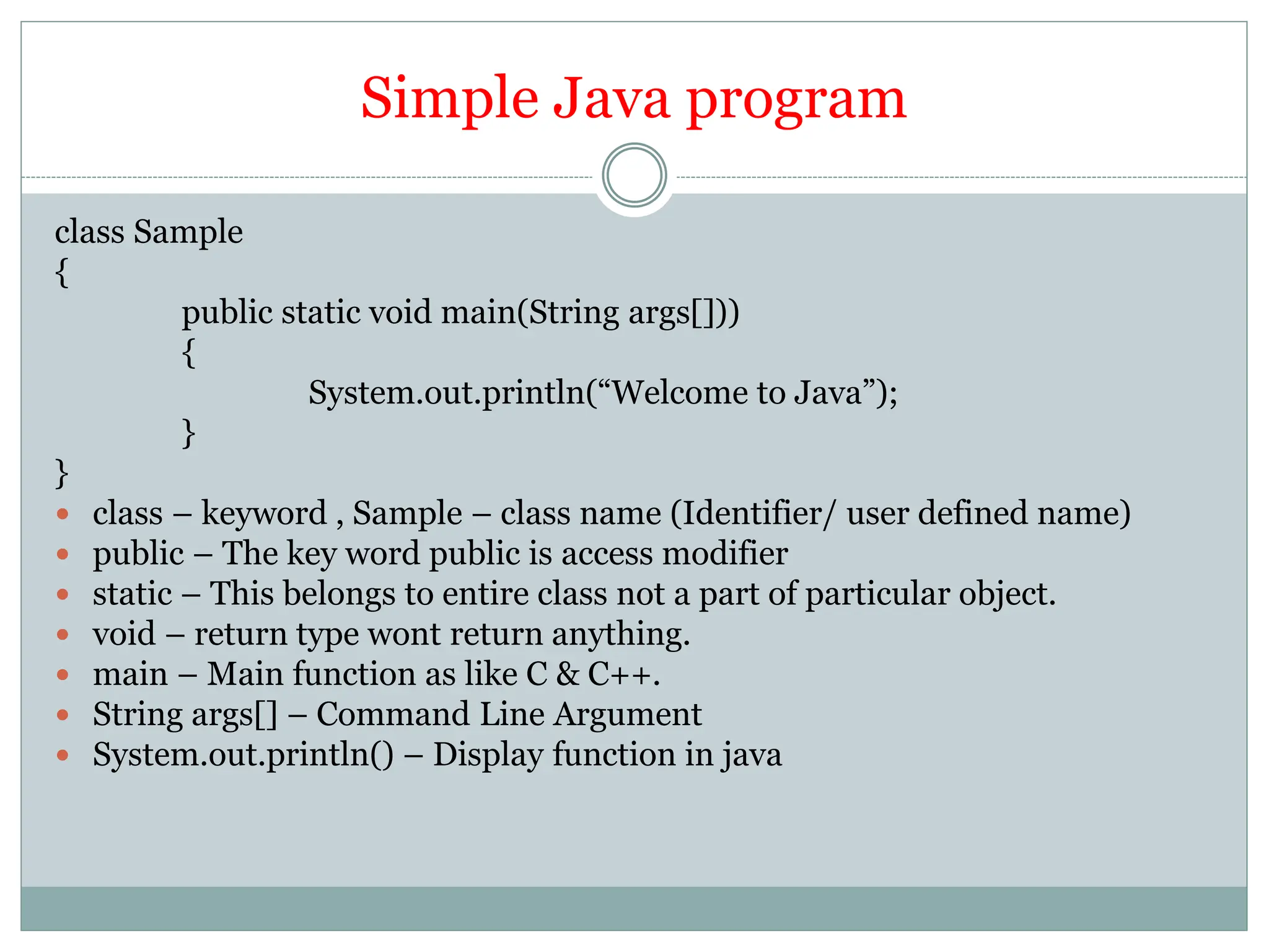 Simple Java program
class Sample
{
public static void main(String args[]))
{
System.out.println(“Welcome to Java”);
}
}
 class – keyword , Sample – class name (Identifier/ user defined name)
 public – The key word public is access modifier
 static – This belongs to entire class not a part of particular object.
 void – return type wont return anything.
 main – Main function as like C & C++.
 String args[] – Command Line Argument
 System.out.println() – Display function in java
 