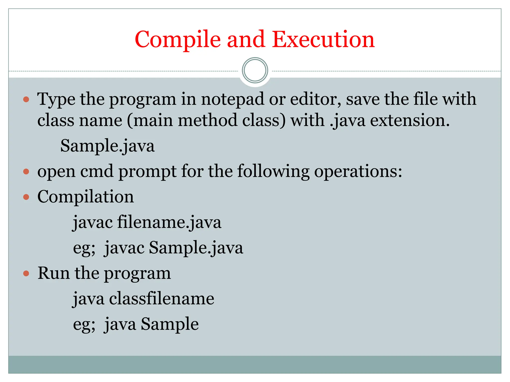 Compile and Execution
 Type the program in notepad or editor, save the file with
class name (main method class) with .java extension.
Sample.java
 open cmd prompt for the following operations:
 Compilation
javac filename.java
eg; javac Sample.java
 Run the program
java classfilename
eg; java Sample
 