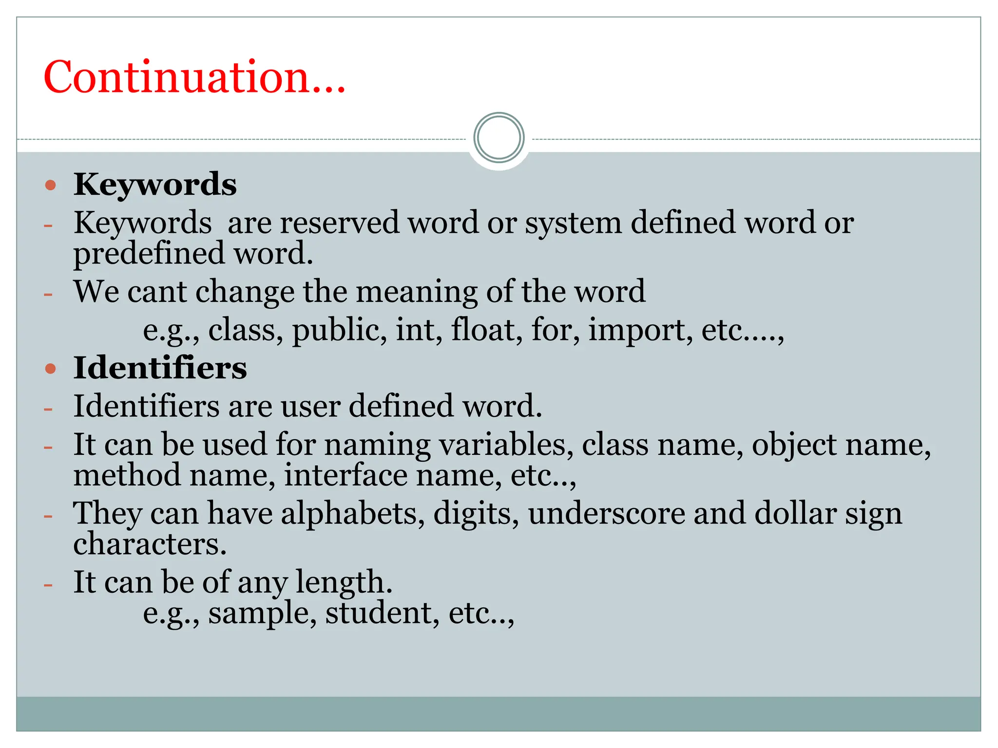 Continuation…
 Keywords
- Keywords are reserved word or system defined word or
predefined word.
- We cant change the meaning of the word
e.g., class, public, int, float, for, import, etc….,
 Identifiers
- Identifiers are user defined word.
- It can be used for naming variables, class name, object name,
method name, interface name, etc..,
- They can have alphabets, digits, underscore and dollar sign
characters.
- It can be of any length.
e.g., sample, student, etc..,
 