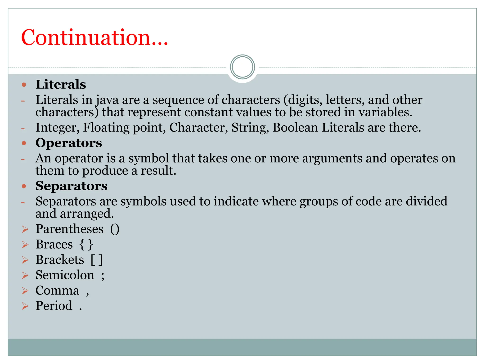 Continuation…
 Literals
- Literals in java are a sequence of characters (digits, letters, and other
characters) that represent constant values to be stored in variables.
- Integer, Floating point, Character, String, Boolean Literals are there.
 Operators
- An operator is a symbol that takes one or more arguments and operates on
them to produce a result.
 Separators
- Separators are symbols used to indicate where groups of code are divided
and arranged.
 Parentheses ()
 Braces { }
 Brackets [ ]
 Semicolon ;
 Comma ,
 Period .
 