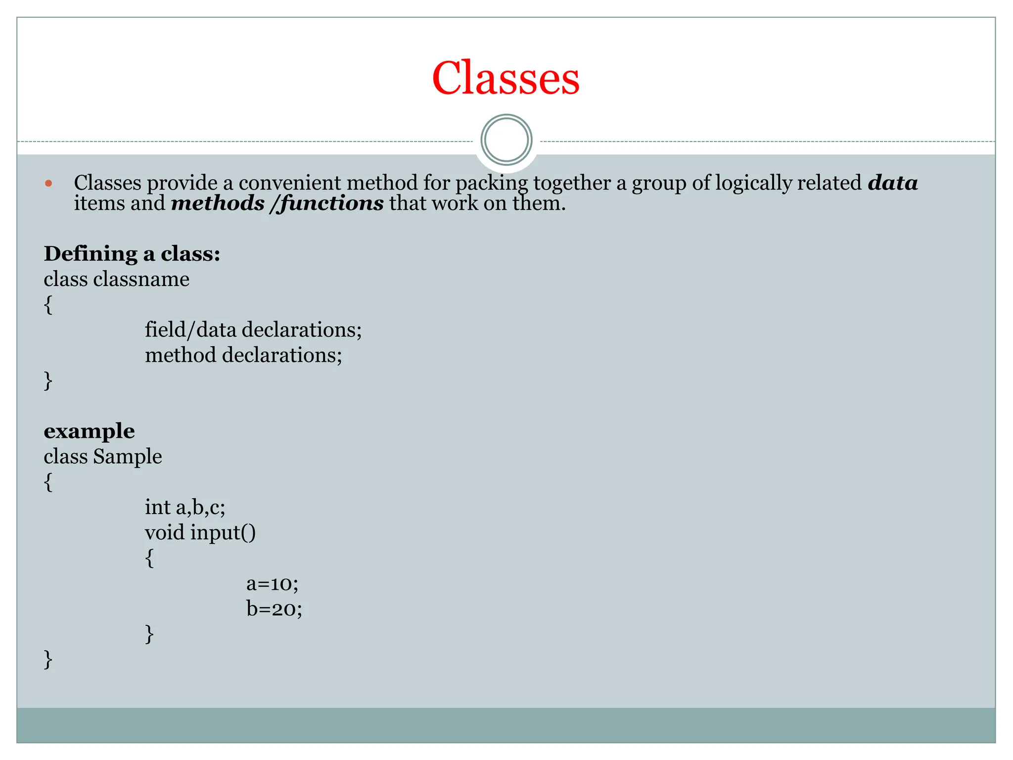 Classes
 Classes provide a convenient method for packing together a group of logically related data
items and methods /functions that work on them.
Defining a class:
class classname
{
field/data declarations;
method declarations;
}
example
class Sample
{
int a,b,c;
void input()
{
a=10;
b=20;
}
}
 