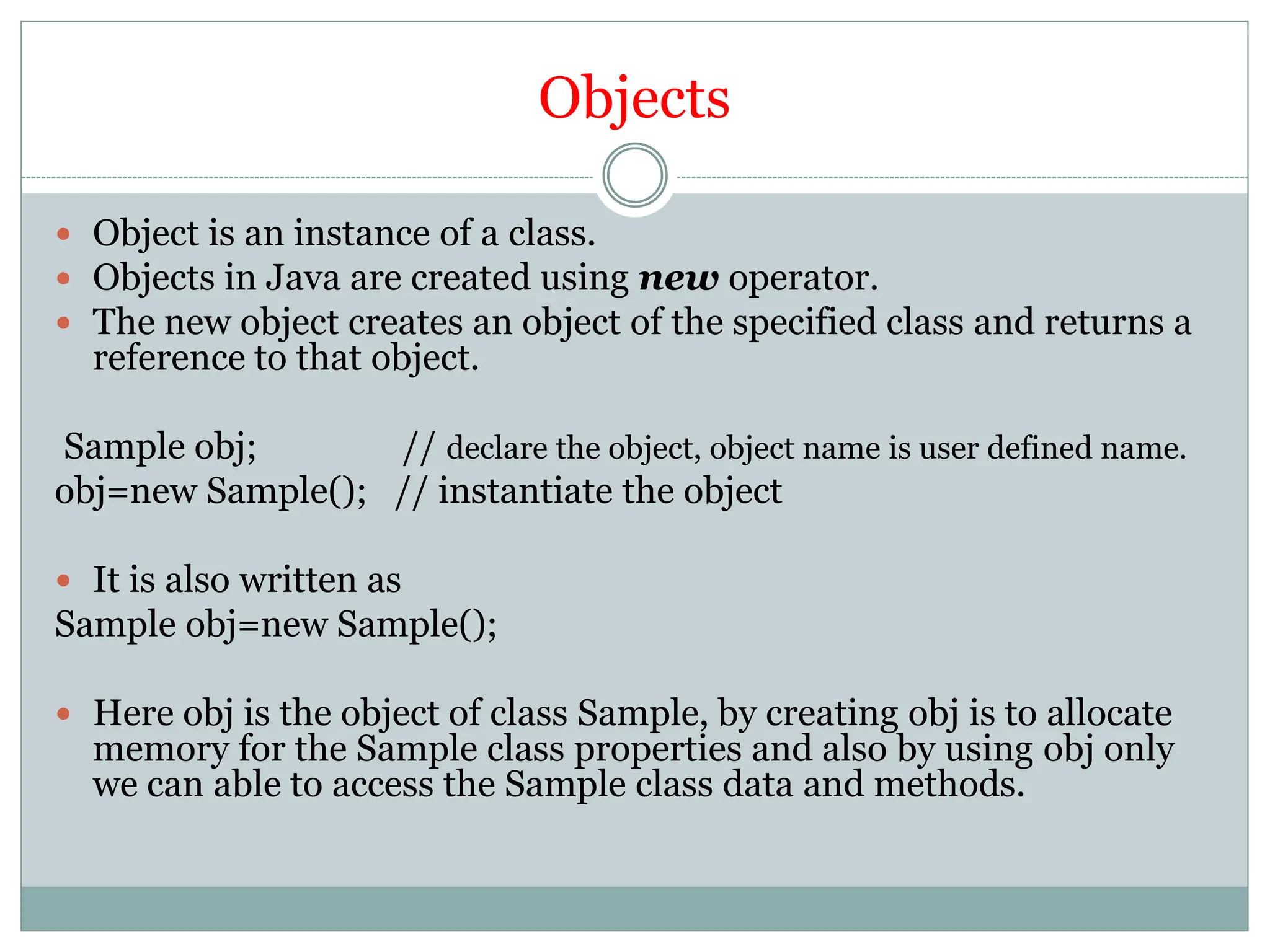 Objects
 Object is an instance of a class.
 Objects in Java are created using new operator.
 The new object creates an object of the specified class and returns a
reference to that object.
Sample obj; // declare the object, object name is user defined name.
obj=new Sample(); // instantiate the object
 It is also written as
Sample obj=new Sample();
 Here obj is the object of class Sample, by creating obj is to allocate
memory for the Sample class properties and also by using obj only
we can able to access the Sample class data and methods.
 