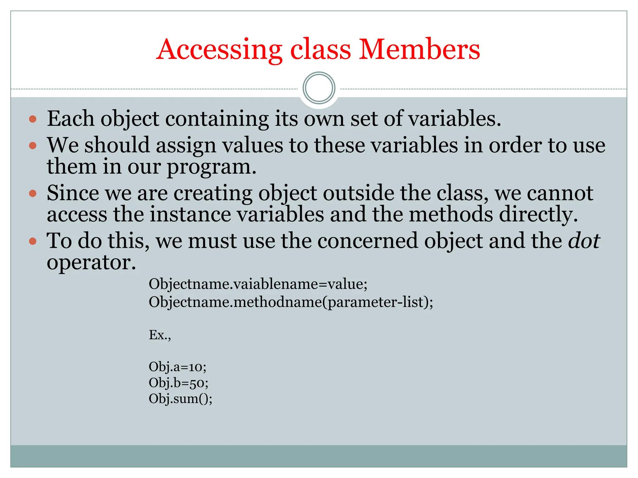 Accessing class Members
 Each object containing its own set of variables.
 We should assign values to these variables in order to use
them in our program.
 Since we are creating object outside the class, we cannot
access the instance variables and the methods directly.
 To do this, we must use the concerned object and the dot
operator.
Objectname.vaiablename=value;
Objectname.methodname(parameter-list);
Ex.,
Obj.a=10;
Obj.b=50;
Obj.sum();
 