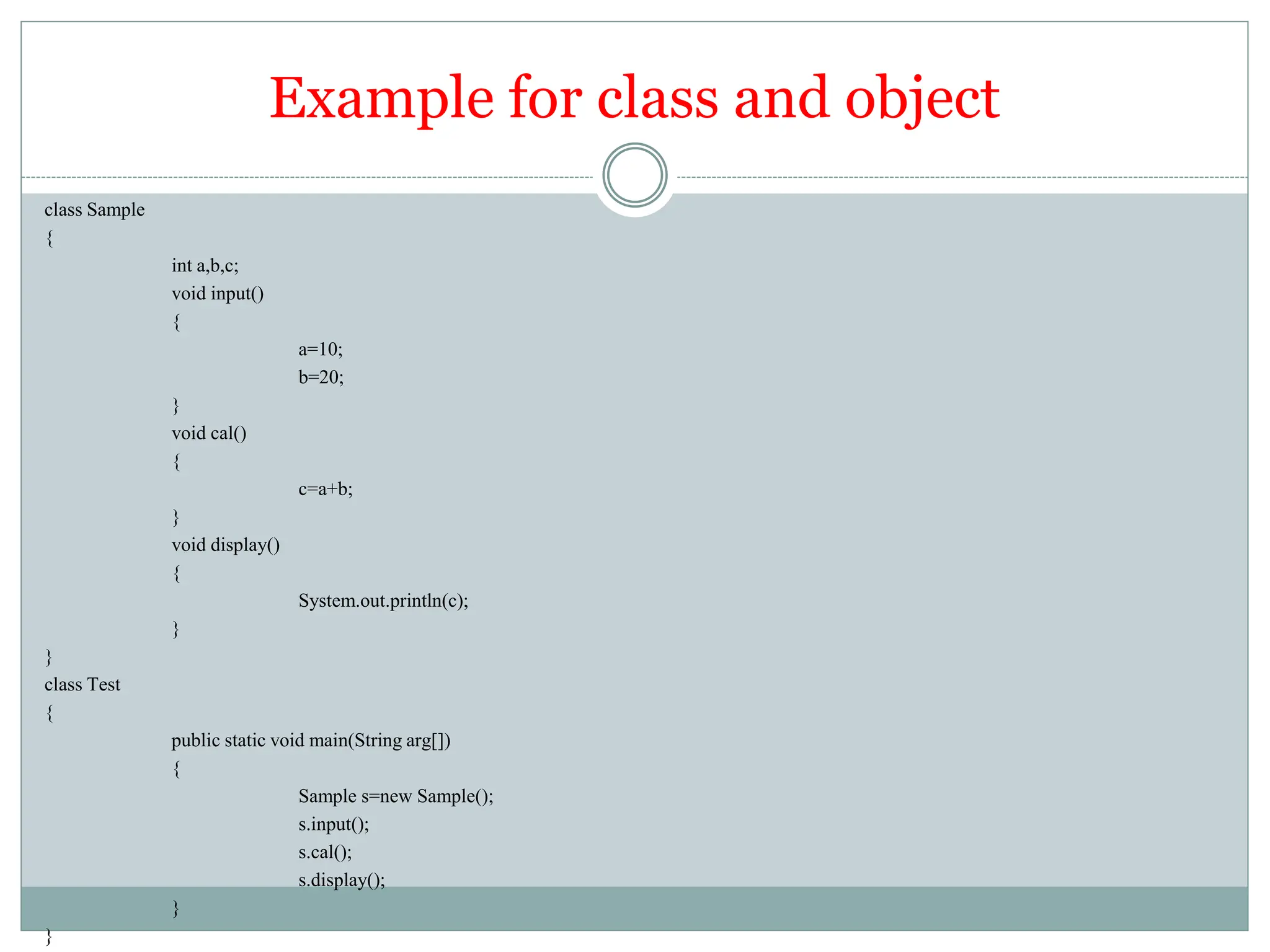 Example for class and object
class Sample
{
int a,b,c;
void input()
{
a=10;
b=20;
}
void cal()
{
c=a+b;
}
void display()
{
System.out.println(c);
}
}
class Test
{
public static void main(String arg[])
{
Sample s=new Sample();
s.input();
s.cal();
s.display();
}
}
 