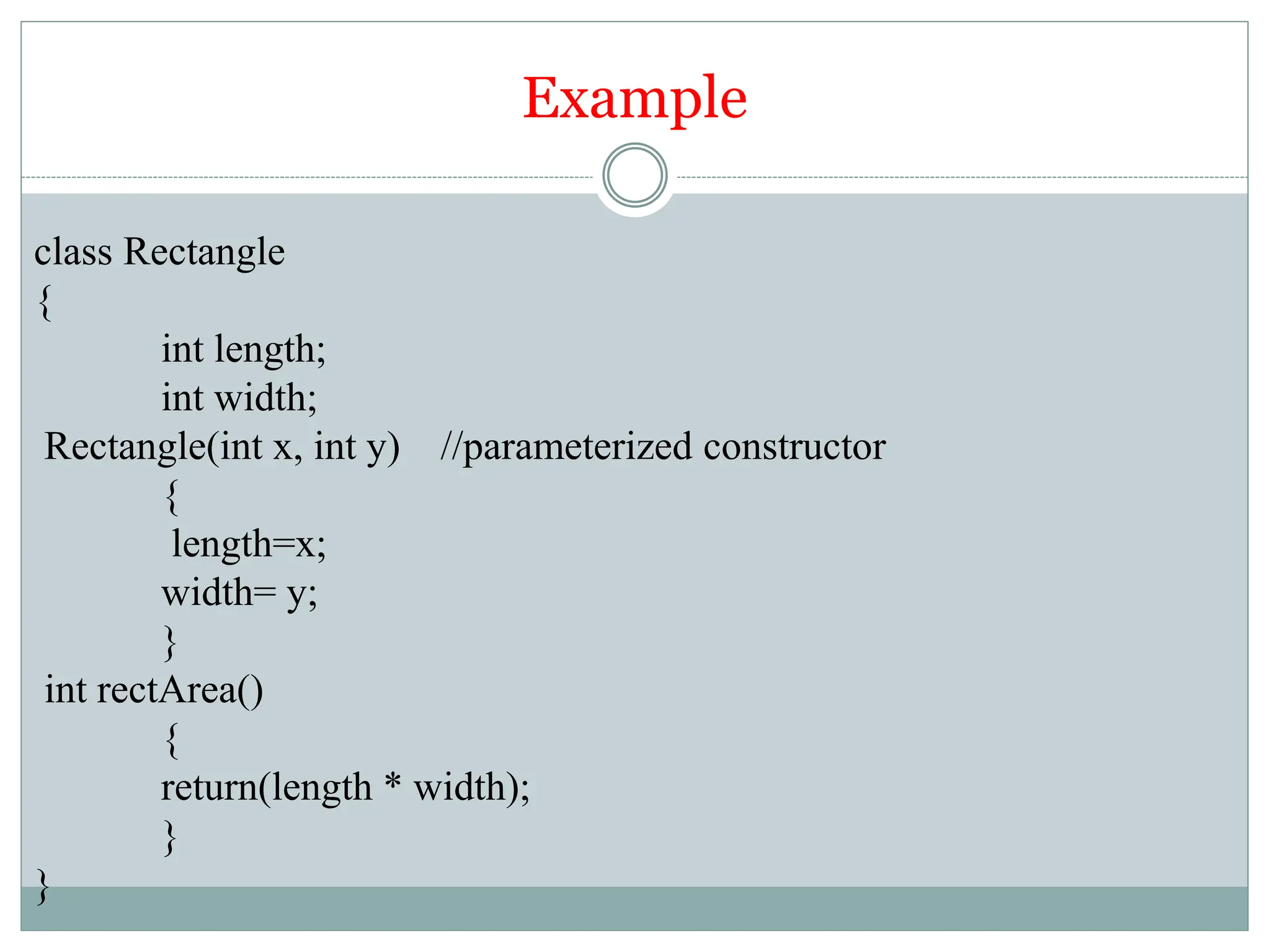 Example
class Rectangle
{
int length;
int width;
Rectangle(int x, int y) //parameterized constructor
{
length=x;
width= y;
}
int rectArea()
{
return(length * width);
}
}
 