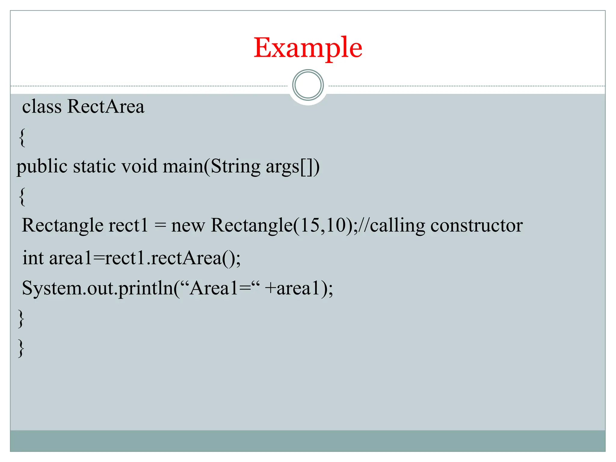 Example
class RectArea
{
public static void main(String args[])
{
Rectangle rect1 = new Rectangle(15,10);//calling constructor
int area1=rect1.rectArea();
System.out.println(“Area1=“ +area1);
}
}
 