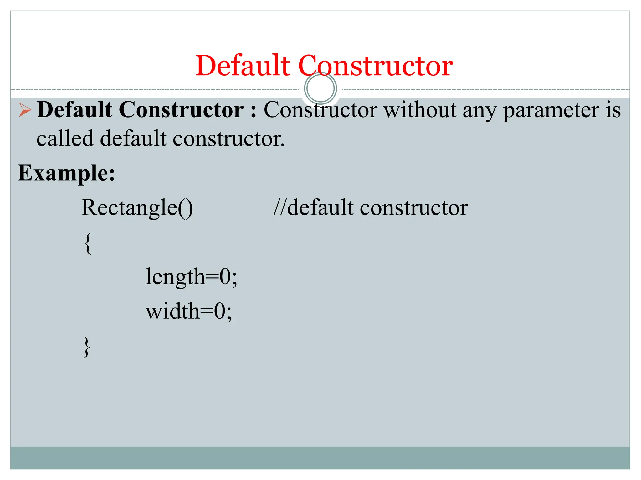 Default Constructor
Default Constructor : Constructor without any parameter is
called default constructor.
Example:
Rectangle() //default constructor
{
length=0;
width=0;
}
 