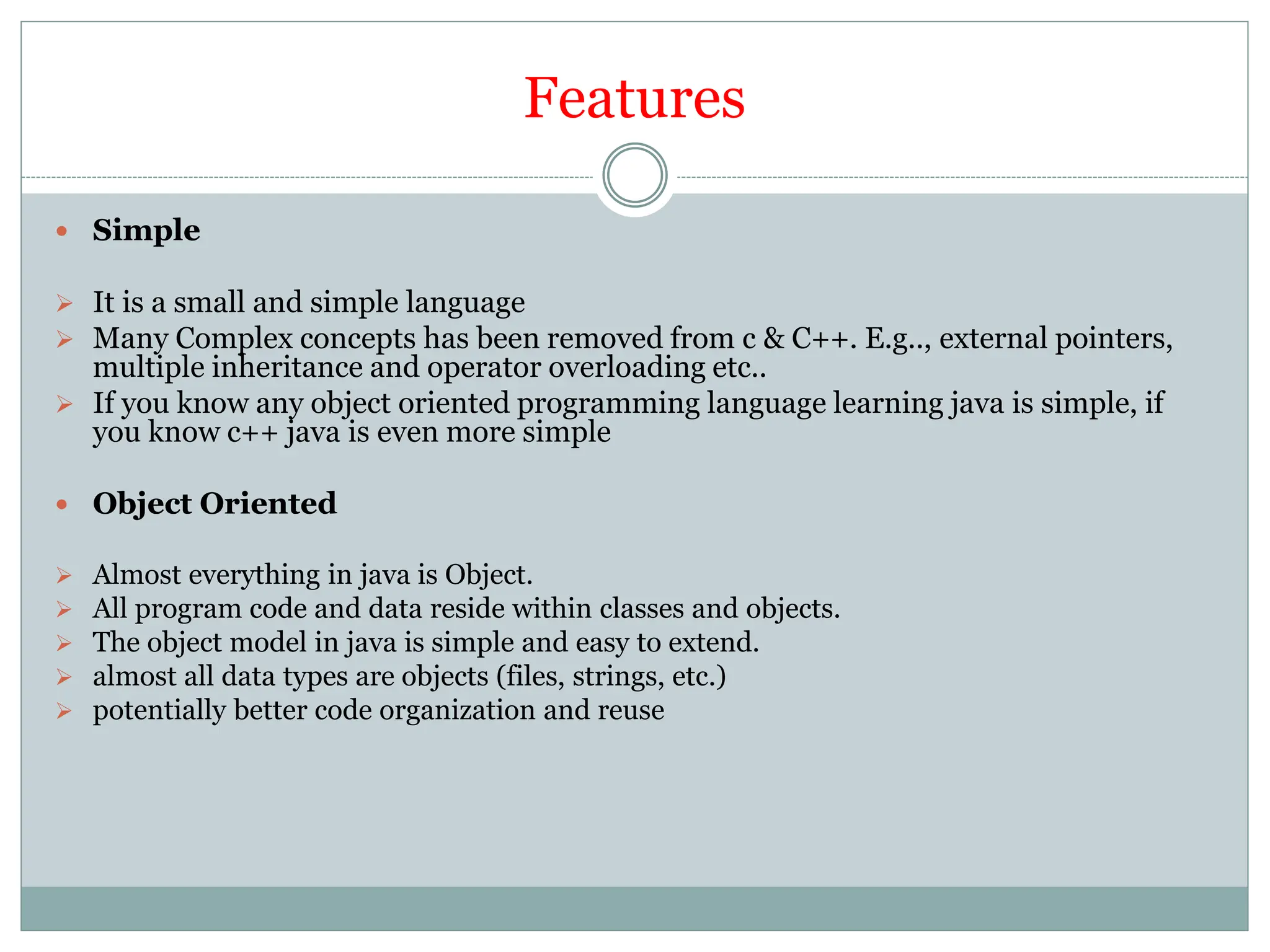 Features
 Simple
 It is a small and simple language
 Many Complex concepts has been removed from c & C++. E.g.., external pointers,
multiple inheritance and operator overloading etc..
 If you know any object oriented programming language learning java is simple, if
you know c++ java is even more simple
 Object Oriented
 Almost everything in java is Object.
 All program code and data reside within classes and objects.
 The object model in java is simple and easy to extend.
 almost all data types are objects (files, strings, etc.)
 potentially better code organization and reuse
 