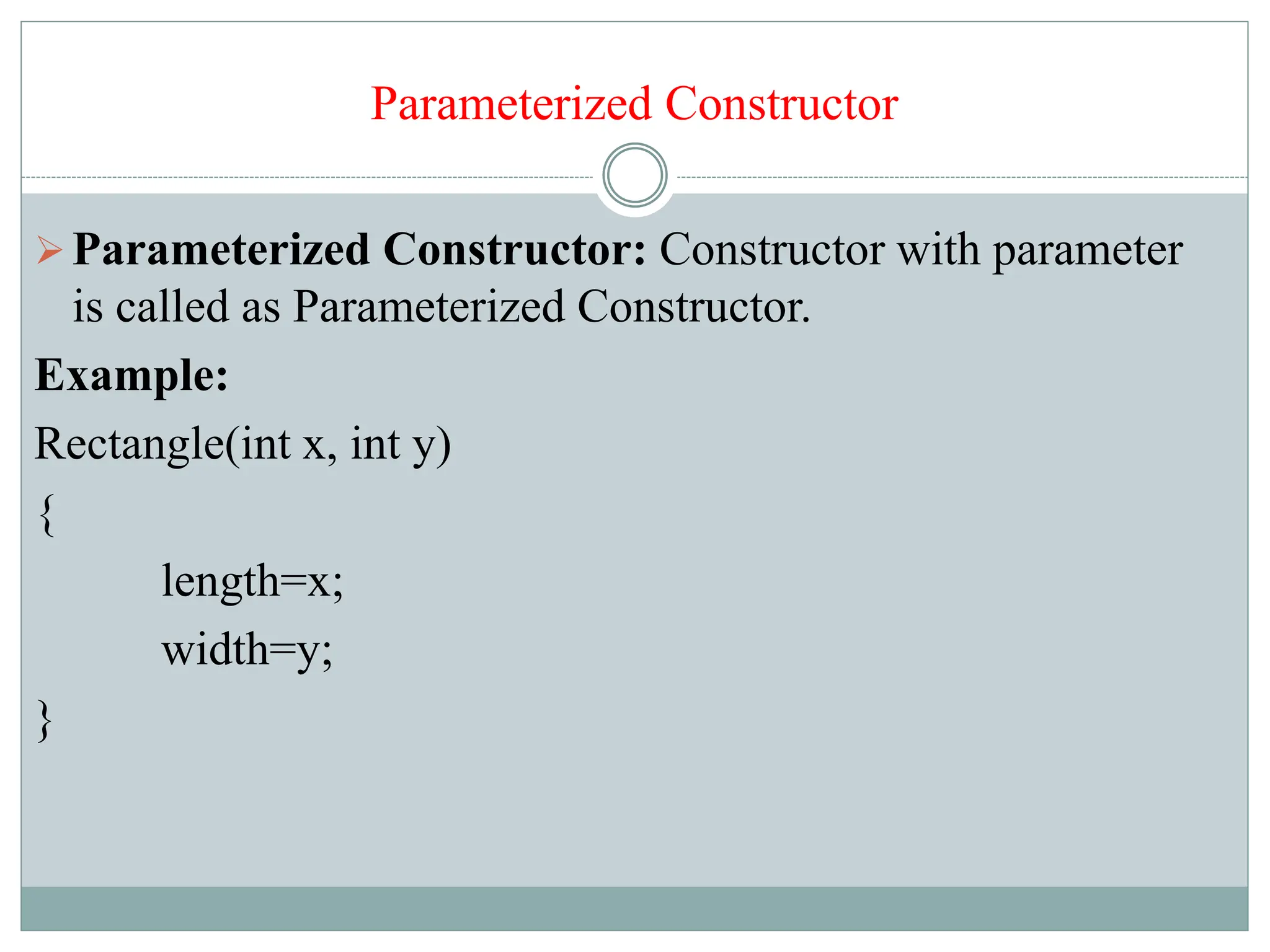 Parameterized Constructor
Parameterized Constructor: Constructor with parameter
is called as Parameterized Constructor.
Example:
Rectangle(int x, int y)
{
length=x;
width=y;
}
 