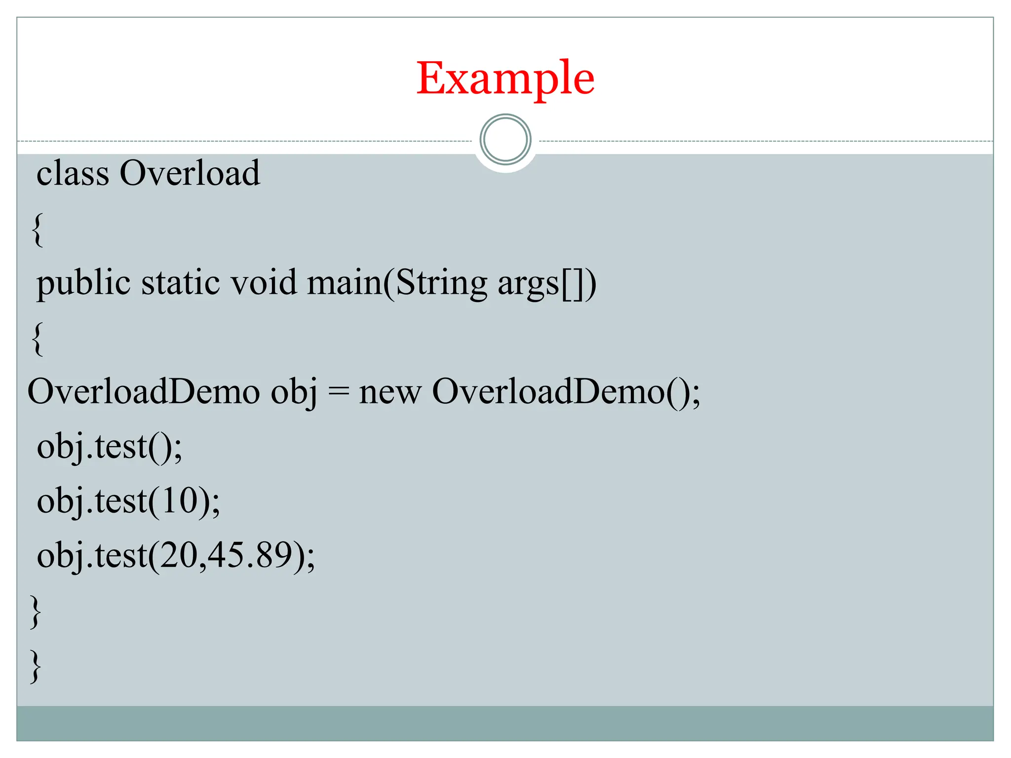 Example
class Overload
{
public static void main(String args[])
{
OverloadDemo obj = new OverloadDemo();
obj.test();
obj.test(10);
obj.test(20,45.89);
}
}
 