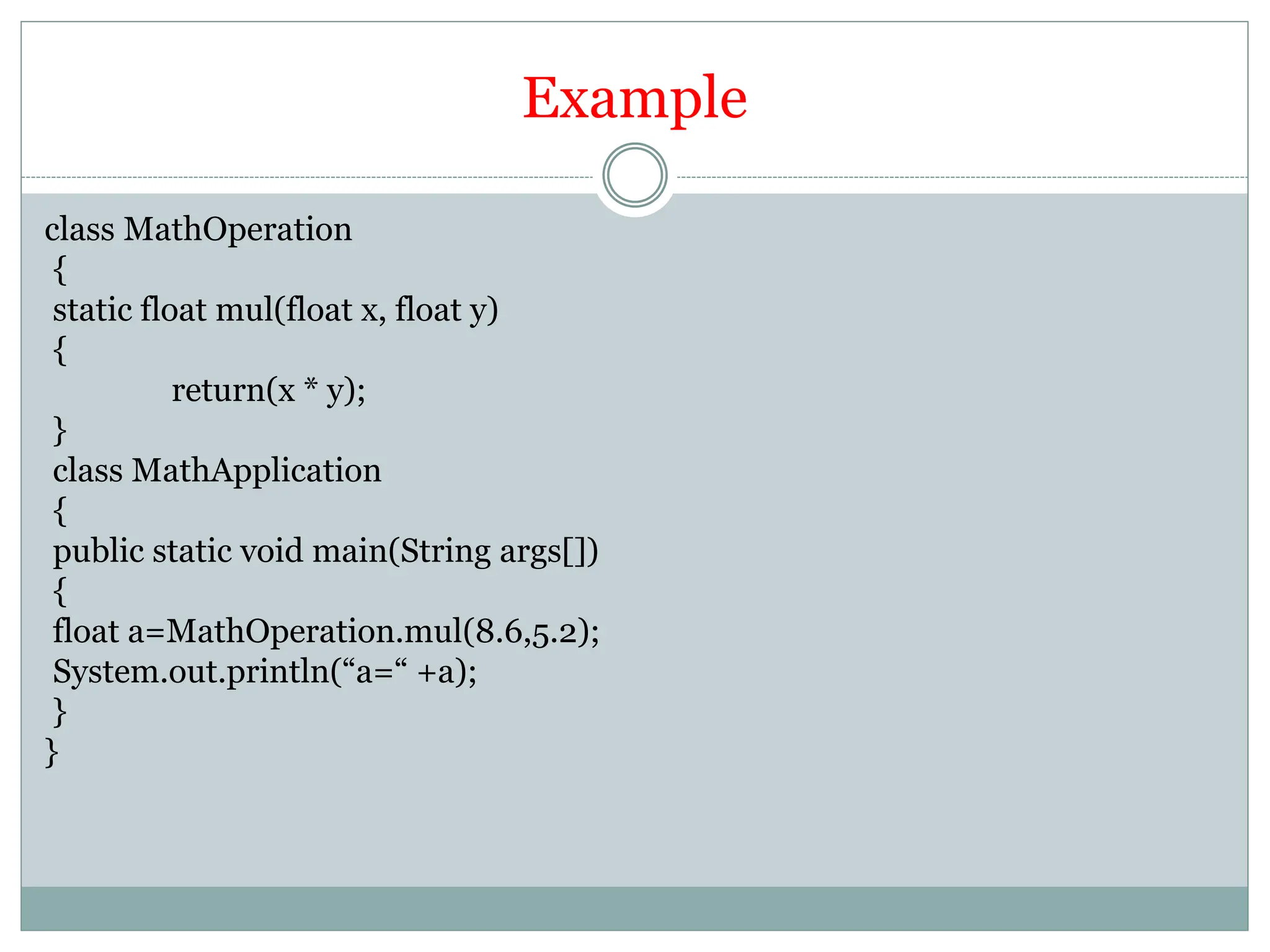 Example
class MathOperation
{
static float mul(float x, float y)
{
return(x * y);
}
class MathApplication
{
public static void main(String args[])
{
float a=MathOperation.mul(8.6,5.2);
System.out.println(“a=“ +a);
}
}
 