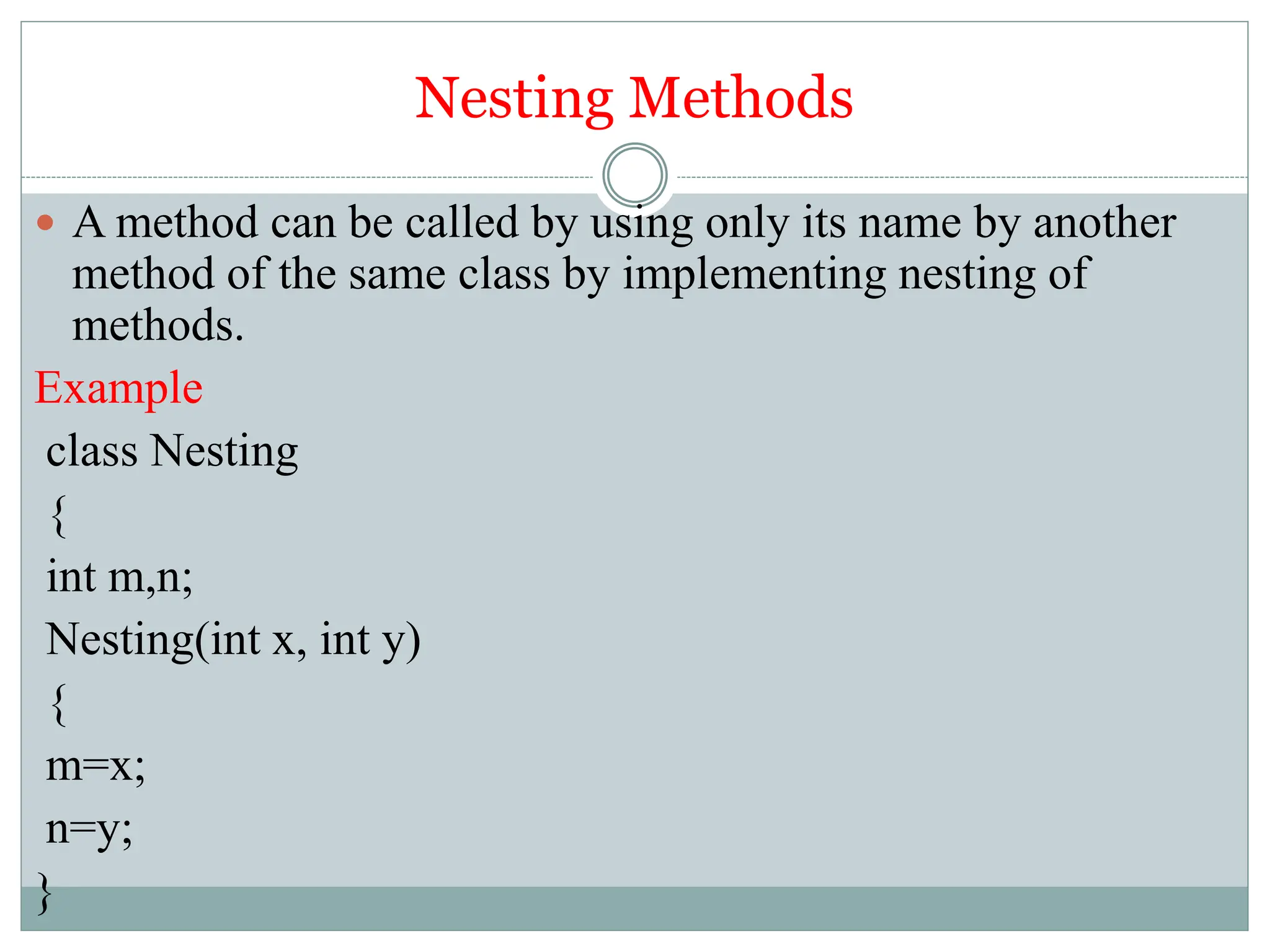 Nesting Methods
 A method can be called by using only its name by another
method of the same class by implementing nesting of
methods.
Example
class Nesting
{
int m,n;
Nesting(int x, int y)
{
m=x;
n=y;
}
 