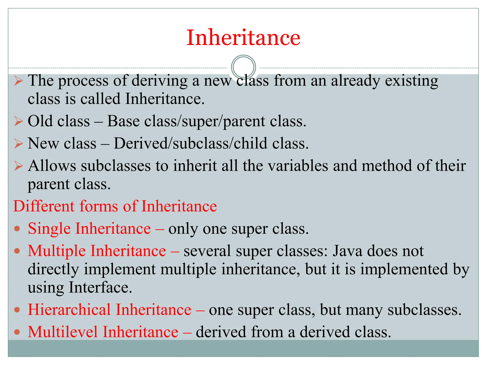 Inheritance
 The process of deriving a new class from an already existing
class is called Inheritance.
 Old class – Base class/super/parent class.
 New class – Derived/subclass/child class.
 Allows subclasses to inherit all the variables and method of their
parent class.
Different forms of Inheritance
 Single Inheritance – only one super class.
 Multiple Inheritance – several super classes: Java does not
directly implement multiple inheritance, but it is implemented by
using Interface.
 Hierarchical Inheritance – one super class, but many subclasses.
 Multilevel Inheritance – derived from a derived class.
 