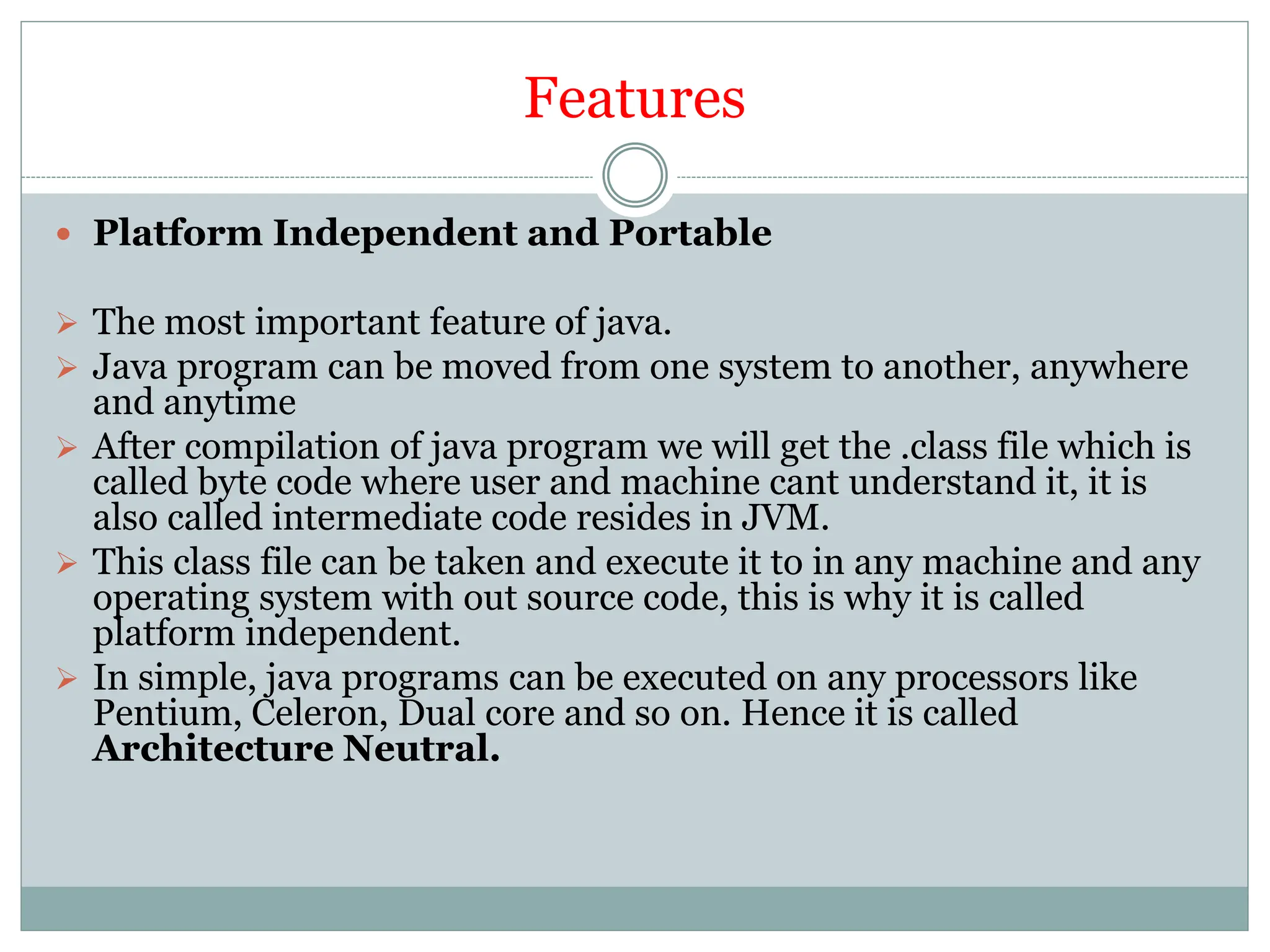 Features
 Platform Independent and Portable
 The most important feature of java.
 Java program can be moved from one system to another, anywhere
and anytime
 After compilation of java program we will get the .class file which is
called byte code where user and machine cant understand it, it is
also called intermediate code resides in JVM.
 This class file can be taken and execute it to in any machine and any
operating system with out source code, this is why it is called
platform independent.
 In simple, java programs can be executed on any processors like
Pentium, Celeron, Dual core and so on. Hence it is called
Architecture Neutral.
 